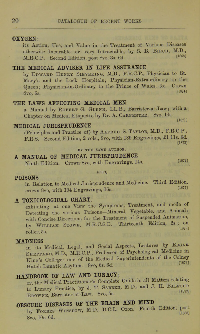 OXYGEN: its Action, Use, and Value in the Treatment of Various Diseases otherwise Incurable or very Intractable, by S. B. BiECU, M.D., M.KC.P. Second Edition, post 8vo, 3s. 6d. ^'^^^^^ THE MEDICAL ADVISEE IN LIFE ASSURANCE by Edward Henry Sieveking, M.D., F.R.C.P., Physician to St. Mary's and the Lock Hospitals; Physician-Extraordinary to the Queen; Physician-in-Ordinary to the Prince of Wales, &c. Crown 8vo,6s. ti874] THE LAWS AFFECTING MEDICAL MEN a Manual by Robert Gt. Glenn, LL.B., Barrister-at-Law; with a Chapter on Medical Etiquette by Dr. A. Carpenter. 8vo, 14s. [1871] MEDICAL JURISPRUDENCE (Principles and Practice of) by Alfred S. Taylor, M.D., F.R.O.P., F.R.S. Second Edition, 2 vols., 8vo, with 189 Engravings, £1 lis. 6d. [1873] BY THE SAME ATJTHOE, A MANUAL OF MEDICAL JURISPRUDENCE Ninth Edition. Crown 8vo, with Engravings. 14s. [1^74] ALSO, POISONS in Relation to Medical Jurisprudence and Medicine. Thn-d Edition, crown 8vo, with 104 Engravings, 16s. A TOXICOLOGICAL CHART, exhibiting at one View the Symptoms, Treatment, and mode of Detecting the various Poisons—Mineral, Vegetable, and Animal: with Concise Directions for the Treatment of Suspended Animation, by William Stowe, M.R.C.S.E. Thirteenth Edition, 2s.; on roller, 5s. MADNESS ^ ^ in its Medical, Legal, and Social Aspects, Lectures by Edgar Sheppard, M.D., M.R.C.P., Professor of Psychological Medicine m King's CoUege; one of the Medical Superintendents of the Colney Hatch Lunatic Asylum. 8vo, 6s. 6d. ^^'^^^ HANDBOOK OF LAW AND LUNACY; or the Medical Practitioner's Complete Guide in all Matters relating to'Lunacy Practice, by J. T. Sabben, M.D., and J. H. Balfour Browne, Barrister-at-Law. 8vo, 5s. OBSCURE DISEASES OF THE BRAIN AND MIND by Forbes Winslow, M.D., D.C.L. Oxon. Fourth Edition, post Svo, 10s. 6d.