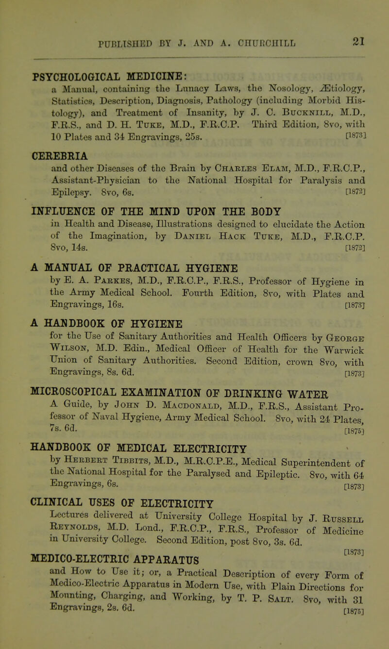 PSYCHOLOGICAL MEDICINE: u JMamial, contiiining the Lunacy Laws, tho Nosology, ^Etiology, Statistics, Description, Diagnosis, Pathology (including Morbid His- tology), and Treatment of Insanity, by J. C. Bucknill, M.D,, F.R.S., ajid D. H. Tuke, M.D., F.R.C.R Third Edition, 8vo, with 10 Plates and 3-i Engravings, 25s. P873l CEREBRIA and other Diseases of the Brain by Chables Elam, M.D., F.R.C.P., Assistant-Physician to the National Hospital for Paralysis and Epilepsy. 8vo, 6s. [1872] INFLTTENCE OF THE MIND UPON THE BODY in Health and Disease, Illustrations designed to elucidate the Action of the Imagination, by Daniel Hack Tuke, M.D., F.R.C.P. 8vo, 14s. [1873] A MANUAL OF PRACTICAL HYGIENE by E. a. Parkes, M.D., F.R.C.P., F.R.S., Professor of Hygiene in the Army Medical School. Fourth Edition, Sro, with Plates and Engravings, 16s. [I87.'rj A HANDBOOK OF HYGIENE for the Use of Sanitary Authorities and Health Officers by George Wilson, M.D. Edin., Medical Officer of Health for the Warwick Union of Sanitai-y Authorities. Second Edition, crown 8vo, with Engravings, 8s. 6d. [1873] MICROSCOPICAL EXAMINATION OF DRINKING WATER A Guide, by John D. Macdonald, M.D., F.R.S., Assistant Pro- fessor of Naval Hygiene, Army Medical School. 8vo, with 24 Plates, 7s. 6d. [-I875J HANDBOOK OF MEDICAL ELECTRICITY by Herbert Tibbits, M.D., M.R.C.P.E., Medical Superintendent of the National Hospital for the Paralysed and Epileptic. 8vo, with 64 Engi-avings, 6s. I-I873] CLINICAL USES OF ELECTRICITY Lectures delivered at University CoUege Hospital by J. Russell Reynolds, M.D. Lond., F.R.C.P., F.R.S., Professor of Medicine in University College. Second Edition, post 8vo, 3s. 6d. MEDICO-ELECTRIC APPARATUS ^^^^ and How to Use it; or, a Practical Description of every Form of Medico-Electric Apparatus in Modem Use, with Plain Directions for Mounting, Charging, and Working, by T. P. Salt. 8vo, with 31 Engravings, 28. 6d. [leys]