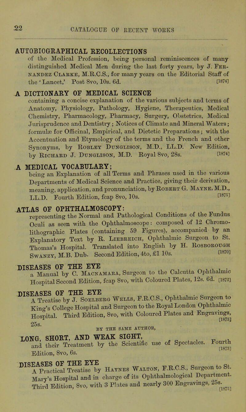 AUTOBIOGRAPHICAL RECOLLECTIONS of the Medical Profession, being personal reminiscences of many distinguisted Medical Men during the last forty years, by J. Fer- nandez Clarke, M.R.C.S., for many years on the Editorial Staff of the ' Lancet.' Post 8vo, 10s. 6d. [W Jl DICTIONARY OF MEDICAL SCIENCE containing a concise explanation of the various subjects and teinns of Anatomy, Physiology, Pathology, Hygiene, Therapeutics, Medical Chemistry, Phai-macology, Pharmacy, Surgery, 01)stetrics, Medical Jurisprudence and Dentistry; Notices of Climate and Mineral Waters; formulae for Officinal, Empirical, and Dietetic Preparations; with the Accenttiation and Etymology of the terms and the French and other Synonyms, by Roblet Dtjnglison, M.D., LL.D. New Edition, by Richard J. Dunglison, M.D. Royal 8vo, 28s. [1874] A MEDICAL VOCABULARY; being an Explanation of all Tei-ms and Phrases used in the various Departments of Medical Science and Practice, giving their derivation, meaning, application, and pronunciation, by Robert G. Matne, M.D., LL.D. Fourth Edition, fcap 8vo, 10s. tis^s] ATLAS OF OPHTHALMOSCOPY: representing the Normal and Pathological Conditions of the Fimdus Oculi as seen with the Ophthalmoscope: composed of 12 Chromo- lithographic Plates (containing 59 Figures), accompanied by an Explanatory Text by R. Liebreich, Ophthalmic Surgeon to St. Thomas's Hospital. Translated into English by H. Rosborough SwANZY, M.B. Dub. Second Edition, 4to, £1 10s. [1870] DISEASES OF THE EYE ^ , n i n i • a Manual by C. Macnamara, Surgeon to the Calcutta Ophthalmic Hospital Second Edition, fcap 8vo, with Coloured Plates, 12s. 6d. [i872] J)ISEASES OF THE EYE . ^ A Treatise by J. Soelberg Wells, F.R.C.S., Ophthalmic Surgeon to King's CoUege Hospital and Surgeon to the Royal London Ophthalmic Hospital. Thii'd Edition, 8vo, with Coloured Plates and Engravings, ■'• [18733 25s. BT THE SAME ATTTHOE, LONG, SHORT, AND WEAK SIGHT, and their Treatment by the Scientific use of Spectacles. Fourth [1873] Edition, 8vo, 6s. ''St°S?™y H.™.s F.E.O.a, SuvgeontoSt, Mary's Hospital and in charge of its Ophthalmological Department. Third Edition, 8vo, with 3 Plates and nearly 300 Engravmgs, 2os.^^^^^