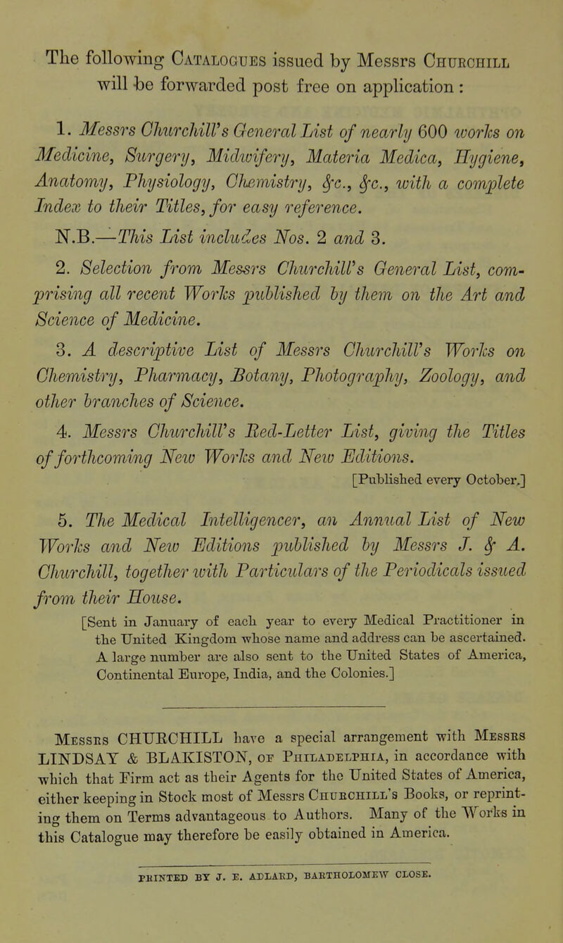 The following Catalogues issued by Messrs Churchill will -be forwarded post free on application : 1. Messrs GlmrchilVs General List of nearly 600 ivorhs on Medicine, Surgery, Micliuifery, Materia Medica, Hygiene, Anatomy, Physiology, Glwmistry, ^c, Sfc., with a complete Index to their Titles, for easy reference. N.B.—This List includes Nos. 2 and 3. 2. Selection from Messrs ChurchiWs General List, com- prising all recent Works published by them on the Art and Science of Medicine. 3. A descriptive List of Messrs GhurchilVs Worlcs on Ghemistry, Pharmacy, Botany, Photography, Zoology, and other branches of Science. 4. Messrs GhurchilVs Bed-Letter List, giving the Titles of forthcoming Neio Worlcs and Neiu Editions. [PuLlislied every October,] 5. The Medical Litelligencer, an Annual List of New Worhs and Neio Editions published by Messrs J. ^ A. Ghurchill, together tvith Particulars of the Periodicals issued from their House. [Sent in Jannary of eacli year to every Medical Practitioner in tlie United Kingdom wliose name and address can be ascertained. A large nnmber are also sent to the United States of America, Continental Europe, India, and the Colonies.] IMesses CHUECHILL have a special arrangement with Messes LINDSAY & BLAKISTON, op Philadelphia, in accordance with which that Firm act as their Agents for the United States of America, either keeping in Stock most of Messrs Chuechill's Books, or reprint- ing them on Terms advantageous to Authors. Many of the Work^ in this Catalogue may therefore be easily obtained in America. PHINTED BY J. E. ADI/AKD, BAKTHOLOMEW CLOSE.