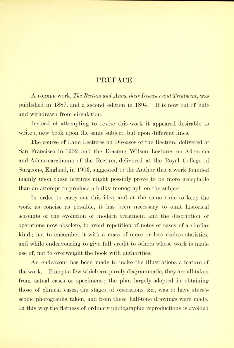 PREFACE A FORMER work, The Bectum mid Anus, their Diseases and Treatment, was I^ublished in 1887, and a second edition in 1894. It is now out of date and withdrawn from circulation. Instead of attempting to revise this work it appeared desirable to write a new book upon the same subject, but upon different lines. The course of Lane Lectures on Diseases of the Eectum, delivered at San Francisco in 1902, and the Erasmus Wilson Lectures on Adenoma and Adeno-carcinoma of the Rectum, delivered at the Royal College of Surgeons, England, in 1903, suggested to the Author that a work founded mainly upon these lectures might possibly prove to be more acceptable than an attempt to produce a bulky monograph on the subject. In order to carry out this idea, and at the same time to keep the work as concise as possible, it has l)een necessary to omit historical accounts of the evolution of modern treatment and the description of operations now obsolete, to avoid repetition of notes of cases of a similar kind ; not to encumber it with a mass of more or less useless statistics, and while endeavouring to give full credit to others whose work is made use of, not to overweight the book with authorities. An endeavour has been made to make the illustrations a feature of the work. Except a few which are purely diagrammatic, they are all taken from actual cases or specimens ; the plan largely adoj)ted in obtaining those of clinical cases, the stages of operations, &c., was to have stereo- scopic photographs taken, and from these half-tone drawings were made. In this way the flatness of ordinary photographic reproductions is avoided