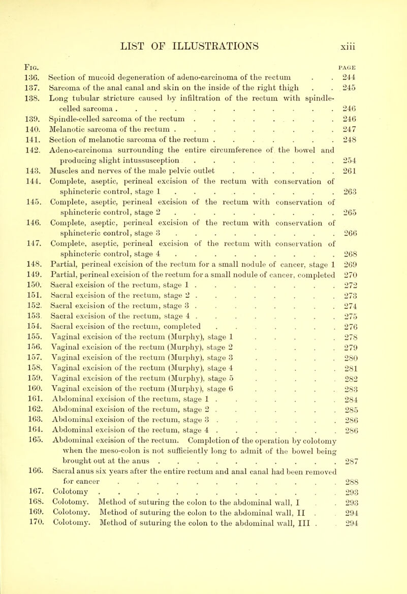 Fig. PAGE 13G. Section of mucoid degenei-ation of adeno-carcinoma of the rectum 244 137. Sarcoma of the anal canal and skin on the inside of the right thigh 245 138. Long tubular stricture caused by infiltration of the rectum with spindle- celled sarcoma ........... 246 139. Spindle-celled sarcoma of the rectum ....... 246 140. Melanotic sarcoma of the rectum ........ 247 141. Section of melanotic sarcoma of the rectum ...... 248 142. Adeno-carcinoma surrounding the entire circumference of the bowel and producing slight intussusception ....... 254 143. Muscles and nerves of the male pelvic outlet ..... 261 144. Complete, aseptic, perineal excision of the rectum with conservation of sphincteric control, stage 1 ....... . 263 145. Complete, asej^tic, perineal excision of the rectum with conservation of sphincteric control, stage 2 ....... . 265 146. Complete, aseptic, perineal excision of the rectum with conservation of sphincteric control, stage 3 ....... . 266 147. Complete, aseptic, perineal excision of the rectum witli conservation of sphincteric control, stage 4 ....... . 268 148. Partial, perineal excision of the rectum for a small nodule of cancer, stage 1 269 149. Partial, perineal excision of the rectum for a small nodule of cancer, completed 270 150. Sacral excision of the rectum, stage 1 . 272 151. Sacral excision of the rectum, stage 2 . 273 152. Sacral excision of the rectum, stage 3 ...... . 274 153 Sacral excision of the rectum, stage 4 . 275 154. Sacral excision of the rectum, completed ...... 276 155. Vaginal excision of the rectum (Murphy), stage 1 .... 278 156. Vaginal excision of the rectum (Murphy), .stage 2 .... 279 157. Vaginal excision of the rectum (Murj^hy), stage 3 .... 280 158. Vaginal excision of the rectum (Murphy), stage 4 .... 281 159. Vaginal excision of the rectum (Murphy), stage 5 .... 282 160. Vaginal excision of the rectum (Murphy), stage 6 .... 283 161. Abdominal excision of the rectum, stage 1 . 284 162. Abdominal excision of the rectum, stage 2 . 285 163. Abdominal excision of the rectum, stage 3 . . .... 286 164. Abdominal excision of the rectum, stage 4 . 286 165. Abdominal excision of the rectum. Completion of the operation by colotomy when the meso-colon is not sufficiently long to admit of the bowel being brought out at the anus .......... 287 166. Sacral anus six years after the entire rectum and anal canal had been removed for cancer ............ 288 167. Colotomy 293 168. Colotomy. Method of suturing the colon to the abdominal wall, I . 293 169. Colotomy. Method of suturing the colon to the abdominal wall, II . 294 170. Colotomy. Method of suturing the colon to the abdominal wall, III . 294