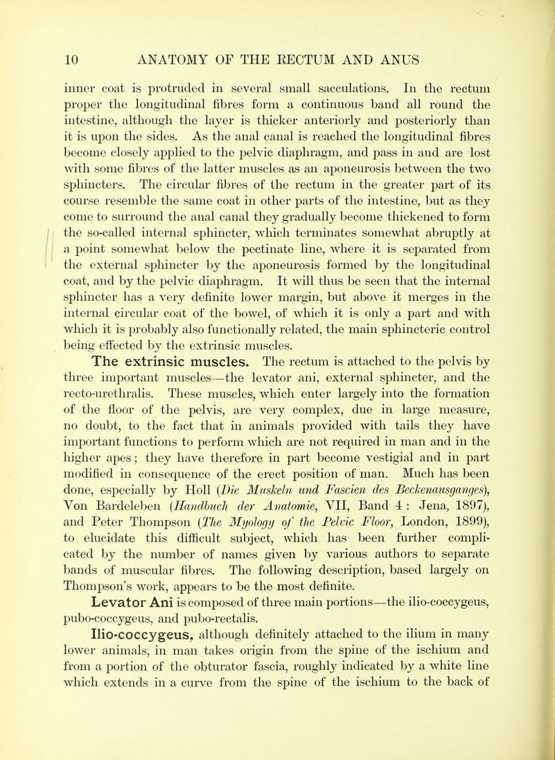 inner coat is protruded in several small sacculations. In the rectum proper the longitudinal fibres form a continuous band all round the intestine, although the layer is thicker anteriorly and posteriorly than it is upon the sides. As the anal canal is reached the longitudinal fibres become closely applied to the pelvic diaphragm, and pass in and are lost with some fibres of the latter muscles as an aponeurosis between the two sphincters. The circular fibres of the rectum in the greater part of its course resemble the same coat in other parts of the intestine, but as they come to surround the anal canal they gradually become thickened to form the so-called internal sphincter, which terminates somewhat abruptly at a point somewhat below the pectinate line, where it is separated from the external sphincter by the aponeurosis formed by the longitudinal coat, and by the pelvic diaphragm. It will thus be seen that the internal sphincter has a very definite lower margin, but above it merges in the internal circular coat of the bowel, of which it is only a part and with which it is probably also functionally related, the main sphincteric control being effected by the extrinsic muscles. The extrinsic muscles. The rectum is attached to the pelvis by three important muscles—the levator ani, external sphincter, and the recto-urethralis. These muscles, which enter largely into the formation of the floor of the pelvis, are very complex, due in large measure, no doubt, to the fact that in animals provided with tails they have important functions to perform which are not required in man and in the higher apes; they have therefore in part become vestigial and in part modified in consequence of the erect position of man. Much has been done, especially by Holl {Die Muskehi und Fascien des Beckencmsganges), Von Bardeleben {Handhucli der Anatomie, VII, Band 4 : Jena, 1897), and Peter Thompson {The Myology of the Pelvic Floor, London, 1899), to elucidate this difficult subject, which has been further compli- cated by the number of names given by various authors to separate bands of muscular fibres. The following description, based largely on Thompson's work, appears to be the most definite. Levator Ani is composed of three main portions—the ilio-coccygeus, i^ubo-coccygeus, and pubo-rectalis. Ilio-coccygeus, although definitely attached to the ilium in many lower animals, in man takes origin from the spine of the ischium and from a portion of the obturator fascia, roughly indicated by a white line which extends in a curve from the spine of the ischium to the back of