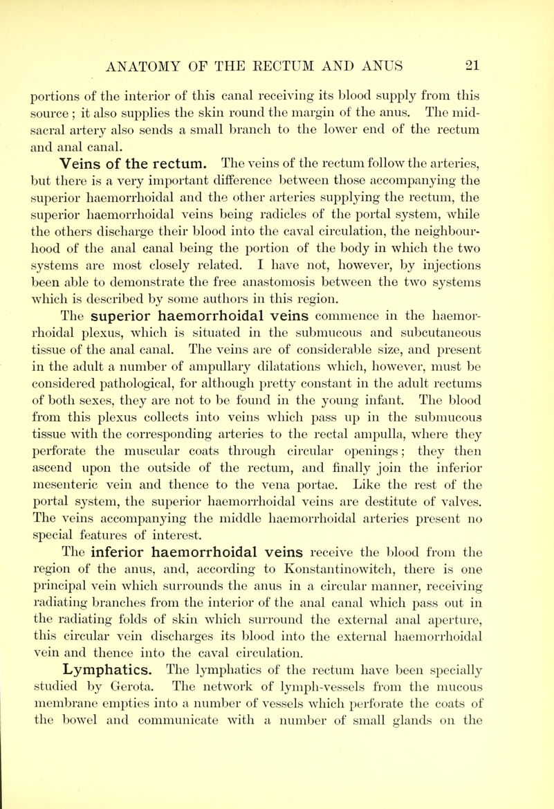 portions of the interior of this canal receiving its blood supply from this source ; it also supplies the skin round the margin of the anus. The mid- sacral artery also sends a small branch to the lower end of the rectum and anal canal. Veins of the rectum. The veins of the rectum follow the arteries, but there is a very important difference between those accompanying the superior haemorrhoidal and the other arteries supplying the rectum, the superior haemorrhoidal veins being radicles of the portal system, \vhile the others discharge their blood into the caval circulation, the neighbour- hood of the anal canal being the portion of the body in which the two systems are most closely related. I have not, however, by injections been able to demonstrate the free anastomosis between the two systems which is described by some authors in this region. The superior haemorrhoidal veins commence in the haemor- rhoidal plexus, which is situated in the submucous and subcutaneous tissue of the anal canal. The veins are of considerable size, and present in the adult a number of ampullary dilatations which, however, must be considered pathological, for although pretty constant in the adult rectums of both sexes, they are not to be found in the young infant. The blood from this plexus collects into veins which pass up in the submucous tissue with the corresponding arteries to the rectal ampulla, where they perforate the muscular coats through circular openings; they then ascend upon the outside of the rectum, and finally join the inferior mesenteric vein and thence to the vena portae. Like the rest of the portal system, the superior haemorrhoidal veins are destitute of valves. The veins accompanying the middle haemorrhoidal arteries present no special features of interest. The inferior haemorrhoidal veins receive the blood from the region of the anus, and, according to Konstantinowitch, there is one principal vein which surrounds the anus in a circular manner, receiving- radiating branches from the interior of the anal canal which pass out in the radiating folds of skin which surround the external anal aperture, this circular vein discharges its blood into the external haemorrhoidal vein and thence into the caval circulation. Lymphatics. The lymphatics of the rectum have been specially studied by Gerota. The network of lymj^h-vessels from the mucous membrane empties into a number of vessels which perforate the coats of the bowel and communicate with a number of small glands on the