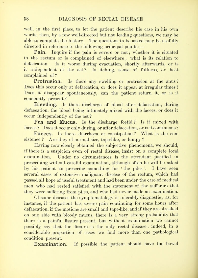 well, in the first place, to let the patient describe his case in his own words, then, by a few well-directed but not leading questions, we may be able to complete the history. The questions to be asked may be usefully directed in reference to the following principal points:— Pain. Inquire if the pain is severe or not; whether it is situated in the rectum or is complained of elsewhere ; what is its relation to defaecation. Is it worse during evacuation, shortly afterwards, or is it independent of the act? Is itching, sense of fullness, or heat comj)lained of? Protrusion. Is there any swelling or protrusion at the anus? Does this occur only at defaecation, or does it appear at irregular times ? Does it disappear spontaneously, can the patient return it, or is it constantly present ? Bleeding. Is there discharge of blood after defaecation, during defaecation, the blood being intimately mixed with the faeces, or does it occur independently of the act ? Pus and Mucus. Is the discharge foetid? Is it mixed with faeces ? Does it occur only during, or after defaecation, or is it continuous ? Faeces. Is there diarrhoea or constipation ? What is the con- sistence ? Are they of normal size, tape-like, or lumpy ? Having now clearly obtained the subjective phenomena, we should, if there is a suspicion even of rectal disease, insist on a complete local examination. Under no circumstances is the attendant justified in prescribing without careful examination, although often he will be asked by his patient to prescribe something for ' the piles'. I have seen several cases of extensive malignant disease of the rectum, which had passed all hope of useful treatment and had been under the care of medical men who had rested satisfied with the statement of the sufferers that they were suffering from piles, and who had never made an examination. Of some diseases the symj)tomatology is tolerably diagnostic ; as, for instance, if the patient has severe pain continuing for some hours after defaecation, if the motions are small and tape-like, and if they are streaked on one side with bloody mucus, there is a very strong probability that there is a painful fissure present, but without examination we cannot possibly say that the fissure is the only rectal disease; indeed, in a considerable j^roportion of cases we find more than one pathological condition present. Examination. If possible the patient should have the bowel