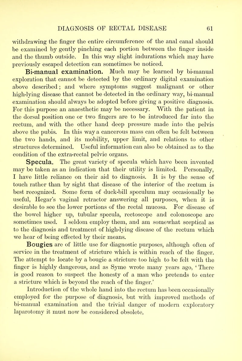 withdrawing the finger tlie entire circumference of the anal canal should be examined by gently pinching each portion between the finger inside and the thumb outside. In this way slight indurations which may have previously escaped detection can sometimes be noticed. Bi-manual examination. Much may be learned by bi-manual exploration that cannot be detected by the ordinary digital examination above described; and where symptoms suggest malignant or other high-lying disease that cannot be detected in the ordinary way, bi-manual examination should always be adopted before giving a positive diagnosis. For this purpose an anaesthetic may be necessary. With the patient in the dorsal position one or two fingers are to be introduced far into the rectum, and with the other hand deep pressure made into the pelvis above the pubis. In this way a cancerous mass can often be felt between the two hands, and its mobility, upper limit, and relations to other structures determined. Useful information can also be obtained as to the condition of the extra-rectal pelvic organs. Specula. The great variety of specula which have been invented may be taken as an indication that their utility is limited. Personally, I have little reliance on their aid to diagnosis. It is by the sense of touch rather than by sight that disease of the interior of the rectum is best recognized. Some form of duck-bill speculum may occasionally be useful, Hegar's vaginal retractor answering all purposes, when it is desirable to see the lower portions of the rectal mucosa. For disease of the bowel higher up, tubular specula, rectoscope and colonoscope are sometimes used. I seldom employ them, and am somewhat sceptical as to the diagnosis and treatment of high-lying disease of the rectum which we hear of being effected by their means. Bougies are of little use for diagnostic purposes, although often of service in the treatment of stricture which is within reach of the finger. The attempt to locate by a bougie a stricture too high to be felt with the finger is highly dangerous, and as Syme wrote many years ago, ' There is good reason to suspect the honesty of a man who pretends to enter a stricture which is beyond the reach of the finger.' Introduction of the whole hand into the rectum has been occasionally employed for the purpose of diagnosis, but with improved methods of bi-manual examination and the trivial danger of modern exploratory laparotomy it must now be considered obsolete.