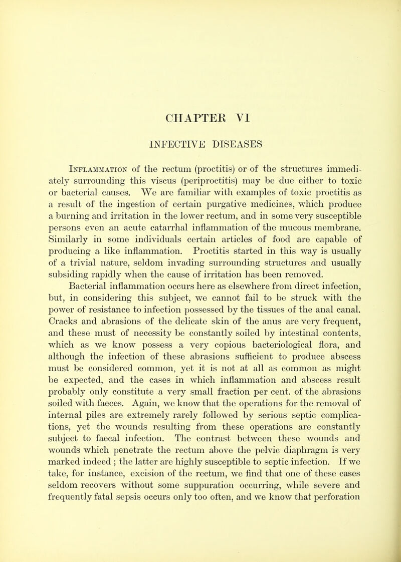 INFECTIVE DISEASES Inflammation of the rectum (proctitis) or of the structures immedi- ately surrounding this viscus (periproctitis) may be due either to toxic or bacterial causes. We are familiar with examples of toxic proctitis as a result of the ingestion of certain purgative medicines, which produce a burning and irritation in the lower rectum, and in some very susceptible persons even an acute catarrhal inflammation of the mucous membrane. Similarly in some individuals certain articles of food are capable of producing a like inflammation. Proctitis started in this way is usually of a trivial nature, seldom invading surrounding structures and usually subsiding rapidly when the cause of irritation has been removed. Bacterial inflammation occurs here as elsewhere from direct infection, but, in considering this subject, we cannot fail to be struck with the power of resistance to infection possessed by the tissues of the anal canal. Cracks and abrasions of the delicate skin of the anus are very frequent, and these must of necessity be constantly soiled by intestinal contents, which as we know possess a very copious bacteriological flora, and although the infection of these abrasions sufficient to produce abscess must be considered common, yet it is not at all as common as might be expected, and the cases in which inflammation and abscess result probably only constitute a very small fraction per cent, of the abrasions soiled with faeces. Again, we know that the operations for the removal of internal piles are extremely rarely followed by serious septic complica- tions, yet the wounds resulting from these operations are constantly subject to faecal infection. The contrast between these wounds and wounds which penetrate the rectum above the pelvic diaphragm is very marked indeed ; the latter are highly susceptible to septic infection. If we take, for instance, excision of the rectum, we find that one of these cases seldom recovers without some suppuration occurring, while severe and frequently fatal sepsis occurs only too often, and we know that perforation