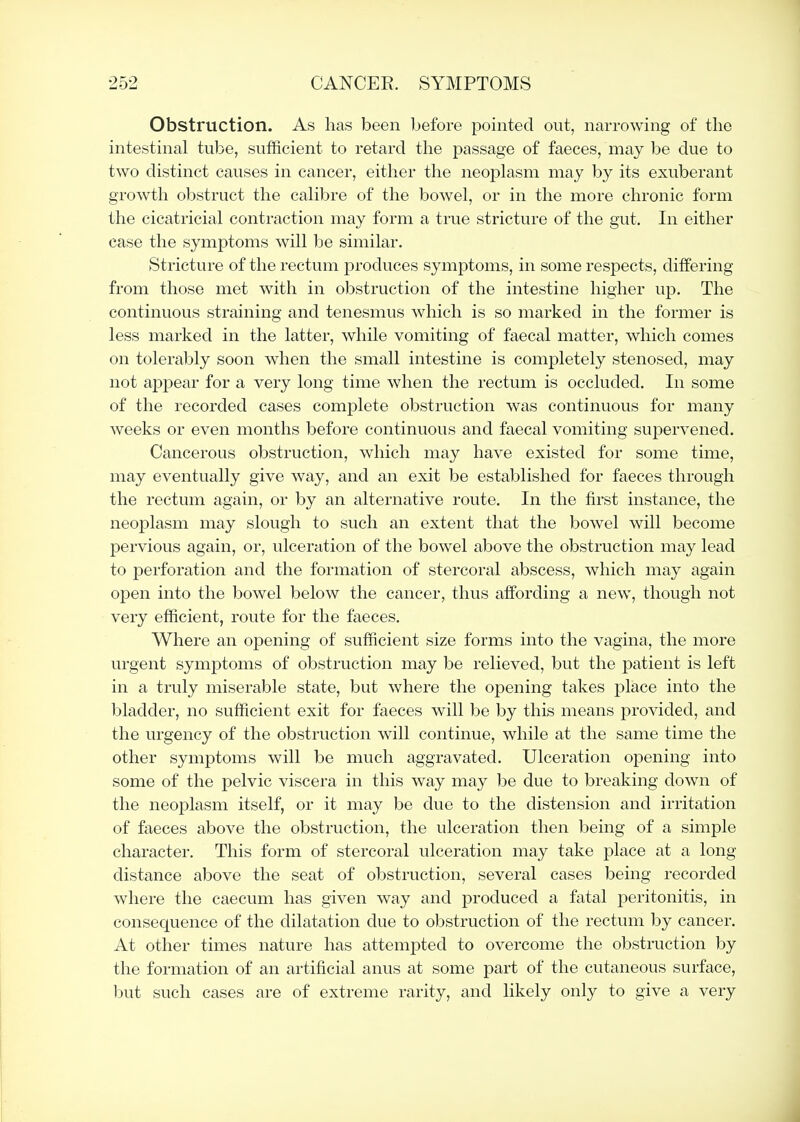 Obstruction. As has been before pointed out, narrowing of the intestinal tube, sutficient to retard the passage of faeces, may be due to two distinct causes in cancer, either the neoplasm may by its exuberant growth obstruct the calibre of the bowel, or in the more chronic form the cicatricial contraction may form a true stricture of the gut. In either case the symptoms will be similar. Stricture of the rectum produces symptoms, in some respects, differing from those met w^ith in obstruction of the intestine higher up. The continuous straining and tenesmus which is so marked in the former is less marked in the latter, while vomiting of faecal matter, which comes on tolerably soon when the small intestine is completely stenosed, may not appear for a very long time when the rectum is occluded. In some of the recorded cases complete obstruction was continuous for many weeks or even months before continuous and faecal vomiting supervened. Cancerous obstruction, which may have existed for some time, may eventually give way, and an exit be established for faeces through the rectum again, or by an alternative route. In the first instance, the neoplasm may slough to such an extent that the bowel will become pervious again, or, ulceration of the bowel above the obstruction may lead to perforation and the formation of stercoral abscess, which may again open into the bowel below the cancer, thus affording a new, though not very efficient, route for the faeces. Where an opening of sufficient size forms into the vagina, the more urgent symptoms of obstruction may be relieved, but the patient is left in a truly miserable state, but where the opening takes place into the bladder, no sufficient exit for faeces will be by this means provided, and the urgency of the obstruction will continue, while at the same time the other symptoms will be much aggravated. Ulceration opening into some of the pelvic viscera in this way may be due to breaking down of the neoplasm itself, or it may be due to the distension and irritation of faeces above the obstruction, the ulceration then being of a simple character. This form of stercoral ulceration may take place at a long- distance above the seat of obstruction, several cases being recorded where the caecum has given way and produced a fatal peritonitis, in consequence of the dilatation due to obstruction of the rectum by cancer. At other times nature has attempted to overcome the obstruction by the formation of an artificial anus at some part of the cutaneous surface, but such cases are of extreme rarity, and likely only to give a very