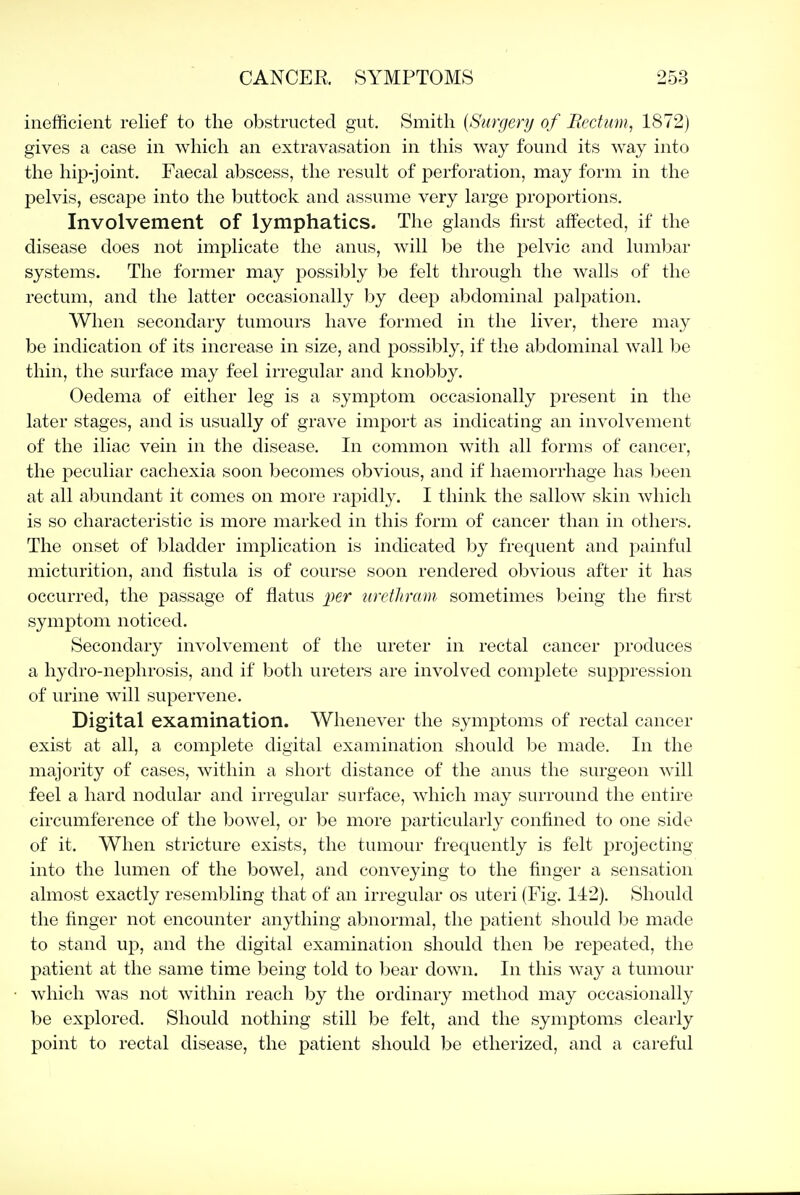 inefficient relief to the obstructed gut. Smith {Surgery of Rectum, 1872) gives a case in which an extravasation in this way found its way into the hip-joint. Faecal abscess, the result of perforation, may form in the pelvis, escape into the buttock and assume very large proportions. Involvement of lymphatics. The glands first affected, if the disease does not implicate the anus, will be the pelvic and lumbar systems. The former may possibly be felt through the walls of the rectum, and the latter occasionally l)y deep abdominal palpation. When secondary tumours have formed in the liver, there may be indication of its increase in size, and possibly, if the abdominal wall be thin, the surface may feel irregular and knobby. Oedema of either leg is a symptom occasionally present in the later stages, and is usually of grave import as indicating an involvement of the iliac vein in the disease. In common with all forms of cancer, the peculiar cachexia soon becomes obvious, and if haemorrhage has been at all abundant it comes on more rapidly. I think the sallow skin which is so characteristic is more marked in this form of cancer than in others. The onset of bladder implication is indicated by frequent and painful micturition, and fistula is of course soon rendered obvious after it has occurred, the passage of flatus per urethram sometimes being the first symptom noticed. Secondary involvement of the ureter in rectal cancer produces a hydro-nephrosis, and if both ureters are involved complete suppression of urine will supervene. Digital examination. Whenever the symptoms of rectal cancer exist at all, a complete digital examination should be made. In the majority of cases, within a short distance of the anus the surgeon will feel a hard nodular and irregular surface, Avhich may surround the entire circumference of the bowel, or be more particularly confined to one side of it. When stricture exists, the tumour frequently is felt projecting into the lumen of the bowel, and conveying to the finger a sensation almost exactly resembling that of an irregular os uteri (Fig. 142). Should the finger not encounter anything abnormal, the patient should l^e made to stand up, and the digital examination should then l^e repeated, the patient at the same time being told to bear down. In this way a tumour which was not within reach by the ordinary method may occasionally be explored. Should nothing still be felt, and the symptoms clearly point to rectal disease, the patient should be etherized, and a careful