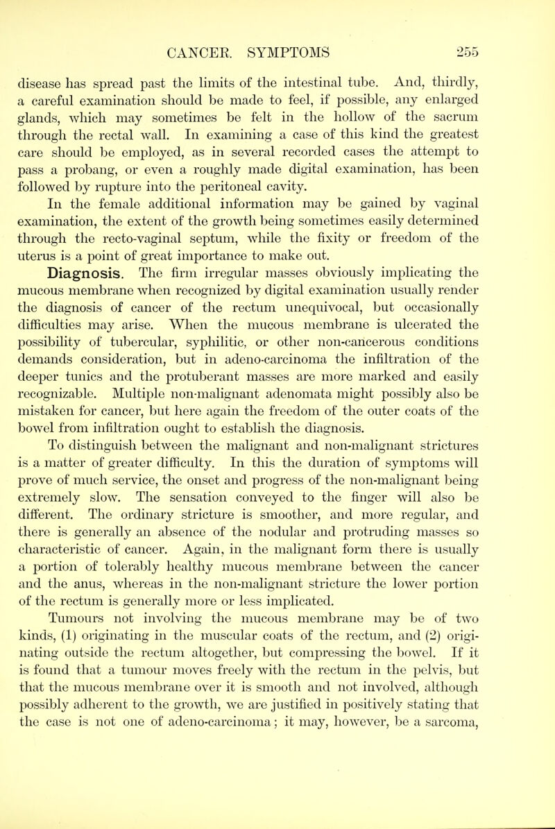 disease has spread past the limits of the intestinal tube. And, thirdly, a careful examination should be made to feel, if possible, any enlarged glands, which may sometimes be felt in the hollow of the sacrum through the rectal wall. In examining a case of this kind the greatest care should be employed, as in several recorded cases the attempt to pass a probang, or even a roughly made digital examination, has been followed by rupture into the peritoneal cavity. In the female additional information may be gained by vaginal examination, the extent of the growth being sometimes easily determined through the recto-vaginal septum, while the fixity or freedom of the uterus is a point of great importance to make out. Diagnosis. The firm irregular masses obviously implicating the mucous membrane when recognized by digital examination usually render the diagnosis of cancer of the rectum unequivocal, but occasionally difficulties may arise. When the mucous membrane is ulcerated the possibility of tubercular, syphilitic, or other non-cancerous conditions demands consideration, but in adeno-carcinoma the infiltration of the deeper tunics and the protuberant masses are more marked and easily recognizable. Multiple non-malignant adenomata might possibly also be mistaken for cancer, but here again the freedom of the outer coats of the bowel from infiltration ought to establish the diagnosis. To distinguish between the malignant and non-malignant strictures is a matter of greater difficulty. In this the duration of symptoms will prove of much service, the onset and progress of the non-malignant being extremely slow. The sensation conveyed to the finger will also be different. The ordinary stricture is smoother, and more regular, and there is generally an absence of the nodular and protruding masses so characteristic of cancer. Again, in the malignant form there is usually a portion of tolerably healthy mucous membrane between the cancer and the anus, whereas in the non-malignant stricture the lower portion of the rectum is generally more or less implicated. Tumours not involving the mucous membrane may be of two kinds, (1) originating in the muscular coats of the rectum, and (2) origi- nating outside the rectum altogether, but compressing the bowel. If it is found that a tumour moves freely with the rectum in the pelvis, but that the mucous membrane over it is smooth and not involved, although possibly adherent to the growth, we are justified in positively stating that the case is not one of adeno-carcinoma; it may, however, be a sarcoma,