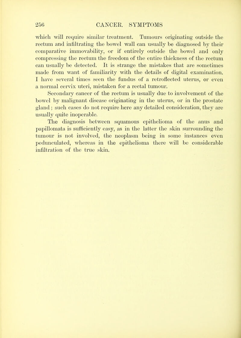 which will require similar treatment. Tumours originating outside the rectum and infiltrating the bowel wall can usually be diagnosed by their comparative immovability, or if entirely outside the bowel and only compressing the rectum the freedom of the entire thickness of the rectum can usually be detected. It is strange the mistakes that are sometimes made from want of familiarity with the details of digital examination. I have several times seen the fundus of a retroflected uterus, or even a normal cervix uteri, mistaken for a rectal tumour. Secondary cancer of the rectum is usually due to involvement of the bowel by malignant disease originating in the uterus, or in the prostate gland ; such cases do not require here any detailed consideration, they are usually quite inoperable. The diagnosis between squamous epithelioma of the anus and papillomata is sufficiently easy, as in the latter the skin surrounding the tumour is not involved, the neoplasm being in some instances even pedunculated, whereas in the epithelioma there will be considerable infiltration of the true skin.