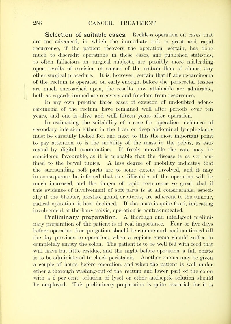 Selection of suitable cases. Reckless operation on cases that are too advanced, in which the immediate risk is great and rapid recurrence, if the patient recovers the operation, certain, has done much to discredit operations in these cases, and published statistics, so often fallacious on surgical subjects, are possibly more misleading upon results of excision of cancer of the rectum than of almost any other surgical procedure. It is, however, certain that if adeno-carcinoma of the rectum is operated on early enough, before the peri-rectal tissues are much encroaclied upon, the results now attainable are admirable, both as regards immediate recovery and freedom from recurrence. In my own practice three cases of excision of undoubted adeno- carcinoma of the rectum have remained well after periods over ten years, and one is alive and well fifteen years after operation. In estimating the suitability of a case for operation, evidence of secondary infection either in the liver or deep abdominal lymph-glands must be carefully looked for, and next to this the most important point to pay attention to is the mobility of the mass in the pelvis, as esti- mated by digital examination. If freely movable the case may be considered favourable, as it is probable that the disease is as yet con- fined to the bowel tunics. A less degree of mobility indicates that the surrounding soft parts are to some extent involved, and it may in consequence be inferred that the difficulties of the operation will be much increased, and the danger of rapid recurrence so great, that if this evidence of involvement of soft parts is at all considerable, especi- ally if the bladder, prostate gland, or uterus, are adherent to the tumour, radical operation is best declined. If the mass is quite fixed, indicating involvement of the bony pelvis, operation is contra-indicated. Preliminary preparation. A thorough and intelligent prelimi- nary preparation of the patient is of real importance. Four or five days before operation free purgation should be commenced, and continued till the day previous to operation, when a copious enema should suffice to completely empty the colon. The patient is to be well fed with food that will leave but little residue, and the night before operation a full opiate is to be administered to check peristalsis. Another enema may be given a couple of hours before operation, and when the patient is well under ether a thorough washing-out of the rectum and lower part of the colon with a 2 per cent, solution of lysol or other antiseptic solution should be employed. This preliminary preparation is quite essential, for it is