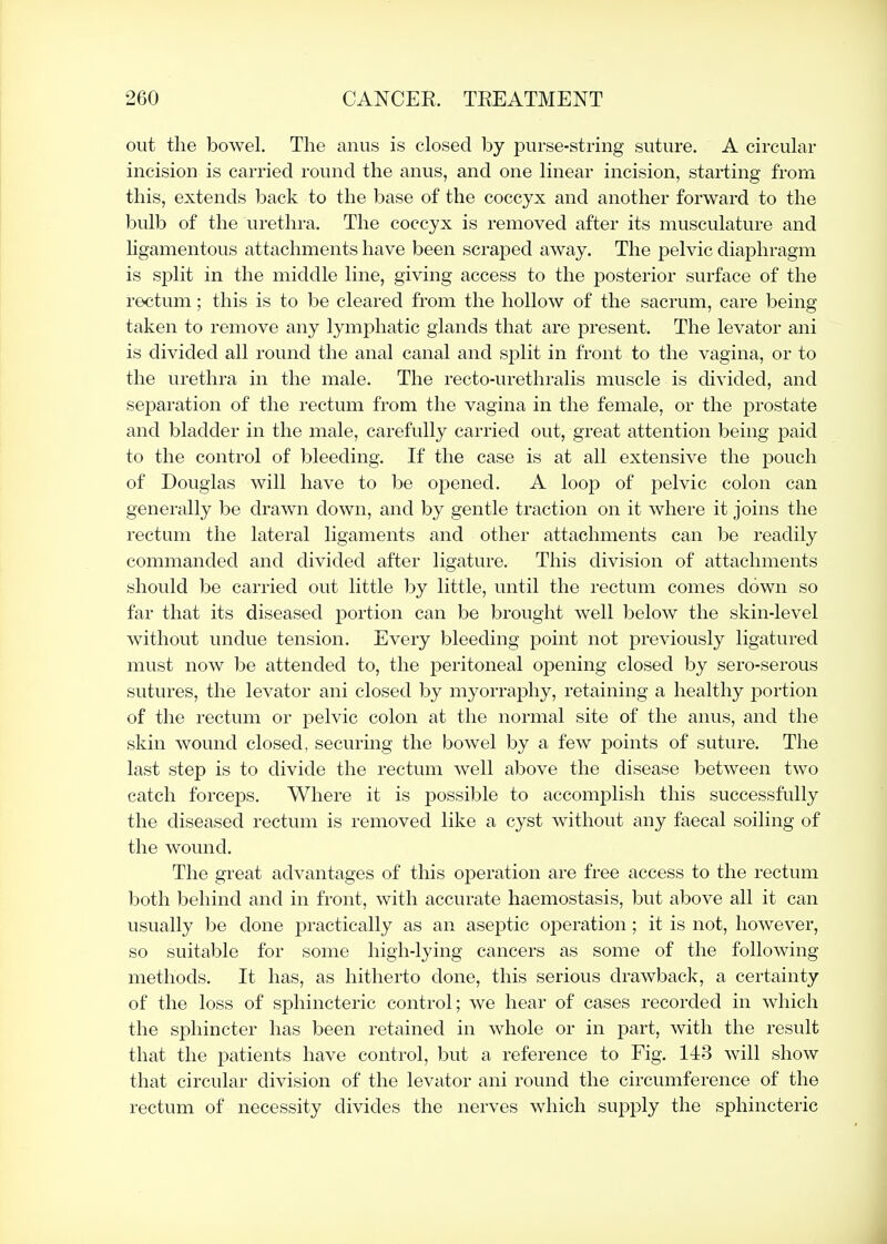 out the bowel. The anus is closed by purse-string suture. A circular incision is carried round the anus, and one linear incision, starting from this, extends back to the base of the coccyx and another forward to the bulb of the urethra. The coccyx is removed after its musculature and ligamentous attachments have been scraped away. The pelvic diaphragm is split in the middle line, giving access to the posterior surface of the rectum; this is to be cleared from the hollow of the sacrum, care being taken to remove any lymphatic glands that are present. The levator ani is divided all round the anal canal and split in front to the vagina, or to the urethra in the male. The recto-urethralis muscle is divided, and separation of the rectum from the vagina in the female, or the prostate and bladder in the male, carefully carried out, great attention being paid to the control of bleeding. If the case is at all extensive the pouch of Douglas will have to be opened. A loop of pelvic colon can generally be drawn down, and by gentle traction on it where it joins the rectum the lateral ligaments and other attachments can be readily commanded and divided after ligature. This division of attachments should be carried out little by little, until the rectum comes down so far that its diseased portion can be brought well below the skin-level without undue tension. Every bleeding point not previously ligatured must now be attended to, the peritoneal o]Dening closed by sero-serous sutures, the levator ani closed by myorraphy, retaining a healthy portion of the rectum or pelvic colon at the normal site of the anus, and the skin wound closed, securing the bowel by a few points of suture. The last step is to divide the rectum well above the disease between two catch forceps. Where it is possible to accomplish this successfully the diseased rectum is removed like a cyst without any faecal soiling of the wound. The great advantages of this operation are free access to the rectum both behind and in front, with accurate haemostasis, but above all it can usually be done practically as an aseptic operation; it is not, however, so suitable for some high-lying cancers as some of the following methods. It has, as hitherto done, this serious drawback, a certainty of the loss of sphincteric control; we hear of cases recorded in which the sphincter has been retained in whole or in part, with the result that the patients have control, but a reference to Fig. 143 will show that circular division of the levator ani round the circumference of the rectum of necessity divides the nerves which supply the sphincteric