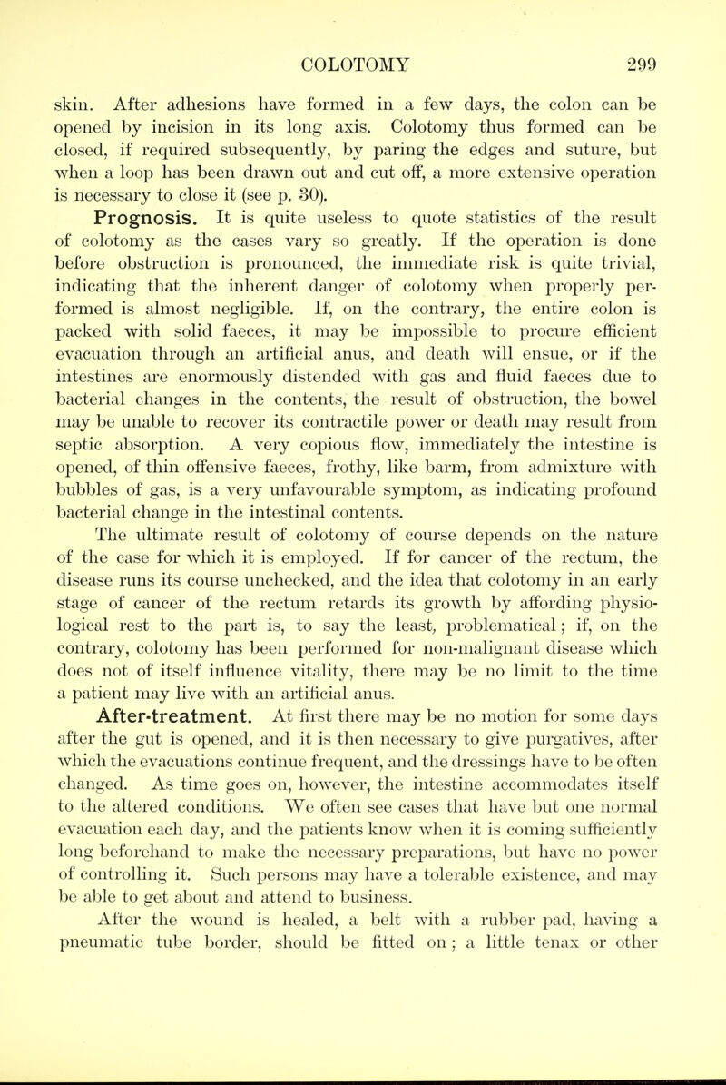 skin. After adhesions have formed in a few days, the colon can be opened by incision in its long axis. Colotomy thus formed can l)e closed, if required subsequently, by paring the edges and suture, but when a loop has been drawn out and cut off, a more extensive operation is necessary to close it (see p. 30). Prognosis. It is quite useless to quote statistics of the result of colotomy as the cases vary so greatly. If the operation is done before obstruction is pronounced, the immediate risk is quite trivial, indicating that the inherent danger of colotomy when proj^erly per- formed is almost negligible. If, on the contrary, the entire colon is packed with solid faeces, it may be impossible to procure efficient evacuation through an artificial anus, and death will ensue, or if the intestines are enormously distended with gas and fluid faeces due to bacterial changes in the contents, the result of obstruction, the bowel may be unable to recover its contractile power or death may result from septic absorption. A very copious flow, immediately the intestine is opened, of thin offensive faeces, frothy, like barm, from admixture with bubbles of gas, is a very unfavourable symptom, as indicating profound bacterial change in the intestinal contents. The ultimate result of colotomy of course depends on the nature of the case for which it is employed. If for cancer of the rectum, the disease runs its course unchecked, and the idea that colotomy in an early stage of cancer of the rectum retards its growth by affording physio- logical rest to the part is, to say the least, problematical; if, on the contrary, colotomy has been performed for non-malignant disease which does not of itself influence vitality, there may be no limit to the time a patient may live with an artificial anus. After-treatment. At first there may be no motion for some days after the gut is opened, and it is then necessary to give purgatives, after which the evacuations continue frequent, and the dressings have to be often changed. As time goes on, however, the intestine accommodates itself to the altered conditions. We often see cases that have but one normal evacuation each day, and the patients know when it is coming sufficiently long beforehand to make the necessary preparations, but have no power of controlling it. Such persons may have a tolerable existence, and may be able to get about and attend to business. After the wound is healed, a belt with a rubber pad, having a pneumatic tube border, should be fitted on; a little tenax or other