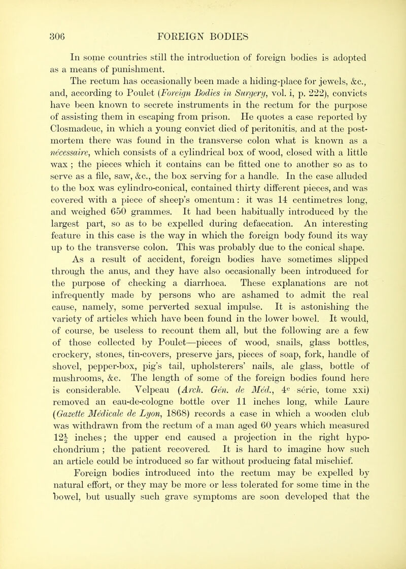 In some countries still the introduction of foreign bodies is adopted as a means of punishment. The rectum has occasionally been made a hiding-place for jewels, &c., and, according to Poulet {Foreign Bodies in Surgery^ vol. i, p. 222), convicts have been known to secrete instruments in the rectum for the jDurpose of assisting them in escaping from prison. He quotes a case reported by Closmadeuc, in which a young convict died of peritonitis, and at the post- mortem there was found in the transverse colon what is known as a necessaire, which consists of a cylindrical box of wood, closed with a little wax ; the pieces which it contains can be fitted one to another so as to serve as a file, saw, &c., the box serving for a handle. In the case alluded to the box was cylindro-conical, contained thirty different pieces, and was covered with a piece of sheep's omentum: it was 14 centimetres long, and weighed 650 grammes. It had been habitually introduced by the largest part, so as to be expelled during defaecation. An interesting feature in this case is the way in which the foreign body found its way up to the transverse colon. This was probably due to the conical shape. As a result of accident, foreign bodies have sometimes slipped through the anus, and they have also occasionally been introduced for the purpose of checking a diarrhoea. These explanations are not infrequently made by persons who are ashamed to admit the real cause, namely, some perverted sexual impulse. It is astonishing the variety of articles which have been found in the lower bowel. It would, of course, be useless to recount them all, but the following are a few of those collected by Poulet—pieces of wood, snails, glass bottles, crockery, stones, tin-covers, preserve jars, pieces of soap, fork, handle of shovel, pepper-box, pig's tail, upholsterers' nails, ale glass, bottle of mushrooms, &c. The length of some of the foreign bodies found here is considerable. Velpeau (Arch. Gen. de Med., 4« serie, tome xxi) removed an eau-de-cologne bottle over 11 inches long, while Laure (Gazette Medicate de Lyon, 1868) records a case in which a wooden club was withdrawn from the rectum of a man aged 60 years which measured 12| inches; the upper end caused a projection in the right hypo- chondrium ; the patient recovered. It is hard to imagine how such an article could be introduced so far without producing fatal mischief. Foreign bodies introduced into the rectum may be expelled by natural effort, or they may be more or less tolerated for some time in the bowel, but usually such grave symptoms are soon developed that the