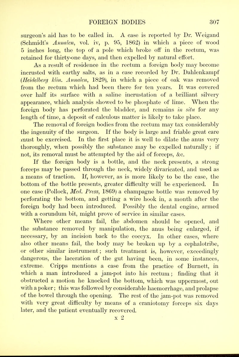 surgeon's aid has to be called in. A case is reported by Dr. Weigand (Schmidt's AnmJen, vol. iv, p. 95, 1862) in which a piece of wood 5 inches long, the top of a pole which broke off in the rectum, was retained for thirty-one days, and then expelled by natural effort. As a result of residence in the rectum a foreign body may become incrusted with earthy salts, as in a case recorded by Dr. Dahlenkampf [Heidelherg klin. Annaleti, 1829), in which a piece of oak was removed from the rectum which had been there for ten years. It was covered over half its surface with a saline incrustation of a brilliant silvery appearance, which analysis showed to be phosphate of lime. When the foreign body has perforated the bladder, and remains in situ for any length of time, a deposit of calculous matter is likely to take place. The removal of foreign bodies from the rectum may tax considerably the ingenuity of the surgeon. If the body is large and friable great care must be exercised. In the first place it is well to dilate the anus very thoroughly, when possibly the substance may be expelled naturally; if not, its removal must be attempted by the aid of forceps, &c. If the foreign body is a bottle, and the neck presents, a strong forceps may be passed through the neck, widely divaricated, and used as a means of traction. If, however, as is more likely to be the case, the bottom of the bottle presents, greater difficulty will be experienced. In one case (Pollock, Med. Press, 1869) a champagne bottle was removed by perforating the bottom, and getting a wire hook in, a month after the foreign body had been introduced. Possibly the dental engine, armed with a corundum bit, might prove of service in similar cases. Where other means fail, the abdomen should be opened, and the substance removed by manipulation, the anus being enlarged, if necessary, by an incision back to the coccyx. In other cases, where also other means fail, the body may be broken up by a cephalotribe, or other similar instrument; such treatment is, however, exceedingly dangerous, the laceration of the gut having been, in some instances, extreme. Cripps mentions a case from the practice of Burnett, in which a man introduced a jam-pot into his rectum; finding that it obstructed a motion he knocked the bottom, which was uppermost, out with a poker; this was followed by considerable haemorrhage, and prolapse of the bowel through the opening. The rest of the jam-pot was removed with very great difficulty by means of a craniotomy forceps six days later, and the patient eventually recovered. X 2