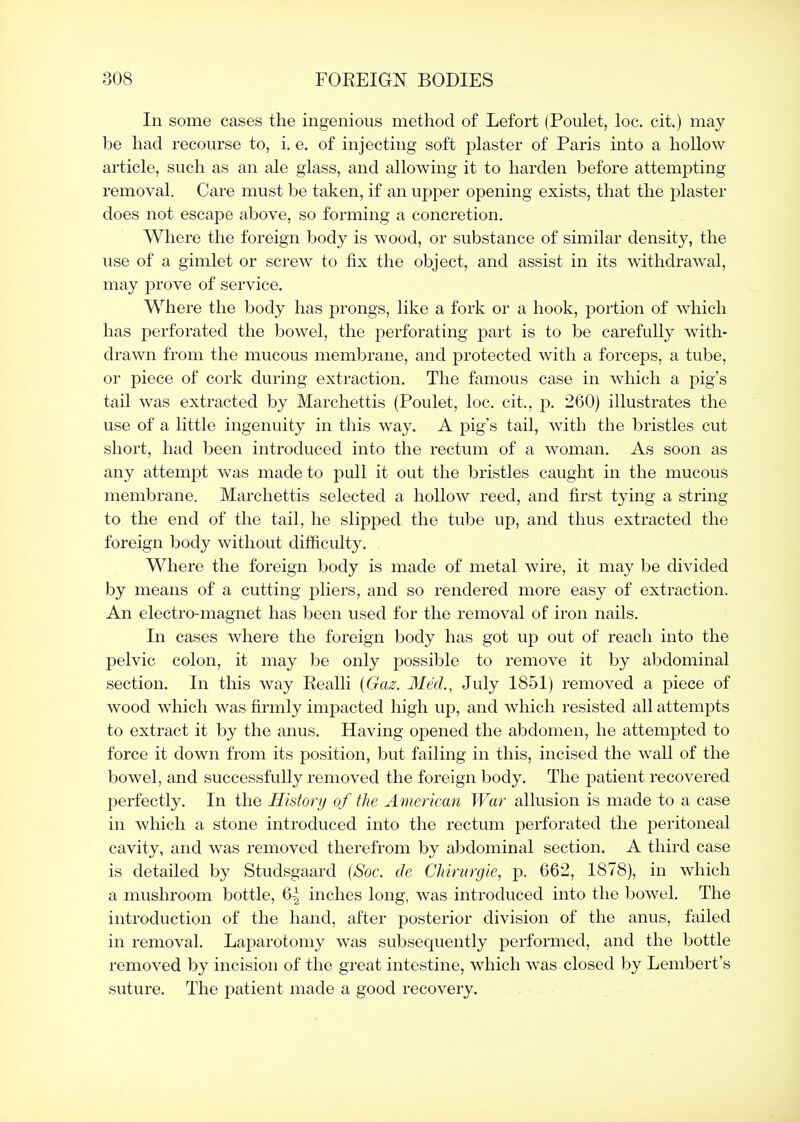 In some cases the ingenious method of Lefort (Poulet, loc. cit.) may be had recourse to, i. e. of injecting soft plaster of Paris into a hollow article, such as an ale glass, and allowing it to harden before attempting removal. Care must be taken, if an upper opening exists, that the plaster does not escape above, so forming a concretion. Where the foreign body is wood, or substance of similar density, the use of a gimlet or screw to fix the object, and assist in its withdrawal, may prove of service. Where the body has prongs, like a fork or a hook, portion of which has perforated the bowel, the perforating part is to be carefully with- drawn from the mucous membrane, and protected with a forceps, a tube, or piece of cork during extraction. The famous case in which a pig's tail was extracted by Marchettis (Poulet, loc. cit., p. 260) illustrates the use of a little ingenuity in this way. A pig's tail, with the bristles cut short, had been introduced into the rectum of a woman. As soon as any attempt was made to pull it out the bristles caught in the mucous membrane. Marchettis selected a hollow reed, and first tying a string to the end of the tail, he slipped the tube up, and thus extracted the foreign body without difficulty. Where the foreign body is made of metal wire, it may be divided by means of a cutting pliers, and so rendered more easy of extraction. An electro-magnet has been used for the removal of iron nails. In cases where the foreign body has got up out of reach into the pelvic colon, it may be only possible to remove it by abdominal section. In this way Realli (Ga^. Med., July 1851) removed a piece of wood which was firmly impacted high up, and which resisted all attempts to extract it by the anus. Having opened the abdomen, he attempted to force it down from its position, but failing in this, incised the wall of the bowel, and successfully removed the foreign body. The patient recovered perfectly. In the History of the American War allusion is made to a case in which a stone introduced into the rectum perforated the peritoneal cavity, and was removed therefrom by abdominal section. A third case is detailed by Studsgaard {Soc. de Chirurgie, p. 662, 1878), in which a mushroom bottle, 6-3 inches long, was introduced into the bowel. The introduction of the hand, after posterior division of the anus, failed in removal. Laparotomy was subsequently performed, and the bottle removed by incision of the great intestine, which was closed by Lembert's suture. The patient made a good recovery.