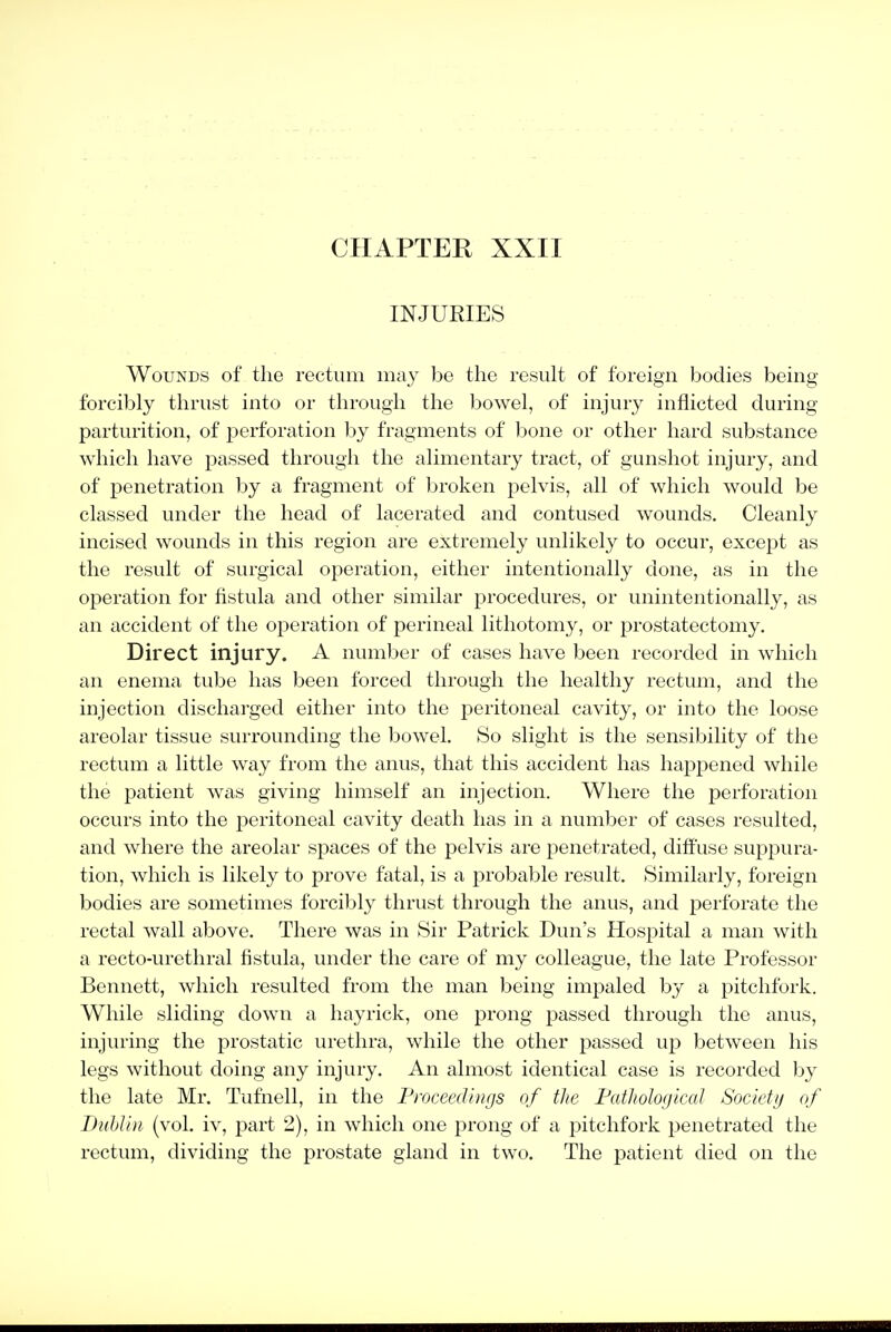 INJURIES Wounds of the rectum may be the result of foreign bodies being forcibly thrust into or through the l^owel, of injury inflicted during parturition, of perforation l)y fragments of l3one or other hard substance which have passed through the alimentary tract, of gunshot injury, and of penetration by a fragment of broken pelvis, all of which would be classed under the head of lacerated and contused wounds. Cleanly incised wounds in this region are extremely unlikely to occur, except as the result of surgical operation, either intentionally done, as in the operation for fistula and other similar procedures, or unintentionally, as an accident of the operation of perineal lithotomy, or prostatectomy. Direct injury. A number of cases have been recorded in which an enema tube has been forced through the healthy rectum, and the injection discharged either into the peritoneal cavity, or into the loose areolar tissue surrounding the bowel. So slight is the sensibility of the rectum a little way from the anus, that this accident has happened while the patient was giving himself an injection. Where the perforation occurs into the peritoneal cavity death has in a number of cases resulted, and where the areolar spaces of the pelvis are penetrated, diffuse supi^ura- tion, which is likely to prove fatal, is a probable result. Similarly, foreign bodies are sometimes forcibly thrust through the anus, and perforate the rectal wall above. There was in Sir Patrick Dun's Hospital a man with a recto-urethral fistula, under the care of my colleague, the late Professor Bennett, which resulted from the man being impaled by a pitchfork. While sliding down a hayrick, one prong passed through the anus, injuring the prostatic urethra, while the other passed up between his legs without doing any injury. An almost identical case is recorded by the late Mr. Tufnell, in the Froceedhigs of the Fathologlcal Society of Dublin (vol. iv, part 2), in which one prong of a pitchfork penetrated the rectum, dividing the prostate ghmd in two. The patient died on the