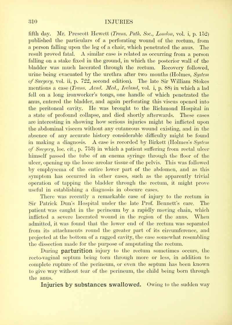 fifth day. Mr. Prescott Hewett (Trans. Path. Soc, London, vol. i, p. 152) published the particulars of a jDerforating wound of the rectum, from a person falling upon the leg of a chair, which penetrated the anus. The result proved fatal. A similar case is related as occurring from a person falling on a stake fixed in the ground, in which the posterior wall of the bladder was much lacerated through the rectum. Recovery followed, urine being evacuated by the urethra after two months (Holmes, System of Surgery, vol. ii, p. 722, second edition). The late Sir William Stokes mentions a case [Trans. Acad. Med., Ireland, vol. i, p. 88) in which a lad fell on a long ironworker's tongs, one handle of which penetrated the anus, entered the bladder, and again perforating this viscus opened into the peritoneal cavity. He was brought to the Richmond Hospital in a state of profound collapse, and died shortly afterwards. These cases are interesting in showing how serious injuries might be inflicted upon the abdominal viscera without any cutaneous wound existing, and in the absence of any accurate history considerable difficulty might be found in making a diagnosis. A case is recorded by Birkett (Holmes's System of Surgery, loc. cit., p. 758) in which a patient suffering from rectal ulcer himself passed the tube of an enema syringe through the floor of the ulcer, opening up the loose areolar tissue of the pelvis. This was followed by emphysema of the entire lower part of the abdomen, and as this symptom has occurred in other cases, such as the apparently trivial operation of tapping the bladder through the rectum, it might prove useful in establishing a diagnosis in obscure cases. There was recently a remarkable case of injury to the rectum in Sir Patrick Dun's Hospital under the late Prof. Bennett's care. The patient was caught in the perineum by a rapidly moving chain, which inflicted a severe lacerated wound in the region of the anus. When admitted, it was found that the lower end of the rectum was separated from its attachments round the greater part of its circumference, and projected at the bottom of a ragged cavity, the case somewhat resembling the dissection made for the purpose of amjiutating the rectum. During parturition injury to the rectum sometimes occurs, the recto-vaginal septum being torn through more or less, in addition to complete rupture of the perineum, or even the septum has been known to give way without tear of the perineum, the child being born through the anus. Injuries by substances swallowed. Owing to the sudden way