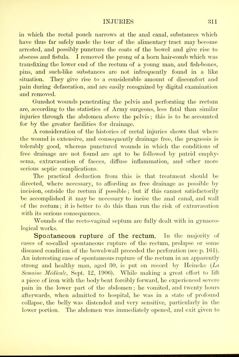 in which the rectal pouch narrows at the anal canal, substances which have thus far safely made the tour of the alimentary tract may become arrested, and possibly puncture the coats of the bowel and give rise to abscess and fistula. I removed the prong of a horn hair-comb which was transfixing the lower end of the rectum of a young man, and fish-bones, pins, and such-like substances are not infrequently found in a like situation. They give rise to a considerable amount of discomfort and pain during defaecation, and are easily recognized by digital examination and removed. Gunshot wounds penetrating the pelvis and perforating the rectum are, according to the statistics of Army surgeons, less fatal than similar injuries through the abdomen above the pelvis; this is to be accounted for by the greater facilities for drainage. A consideration of the histories of rectal injuries shows that where the wound is extensive, and consequently drainage free, the prognosis is tolerably good, whereas punctured wounds in which the conditions of free drainage are not found are apt to be followed by j)utrid emphy- sema, extravasation of faeces, diffuse inflammation, and other more serious septic complications. The practical deduction from this is that treatment should be directed, where necessary, to affording as free drainage as possible by incision, outside the rectum if possible ; but if this cannot satisfactorily be accomplished it may be necessary to incise the anal canal, and wall of the rectum; it is better to do this than run the risk of extravasation with its serious consequences. Wounds of the recto-vaginal septum are fully dealt with in gynaeco- logical works. Spontaneous rupture of the rectum. In the majority of cases of so-called spontaneous rupture of the rectum, prolapse or some diseased condition of the bowel-wall preceded the perforation (see p. 161). An interesting case of spontaneous rupture of the rectum in an apparently strong and healthy man, aged 30, is put on record l^y Heincke (La Semaine Medicak, Sept. 12, 1906). While making a great effort to lift a piece of iron with the body bent forcibly forward, he experienced severe pain in the lower part of the abdomen; he vomited, and twenty hours afterwards, when admitted to hospital, he was in a state of profound collapse, the belly was distended and very sensitive, particularly in the lower portion. The abdomen was immediately opened, and exit given to