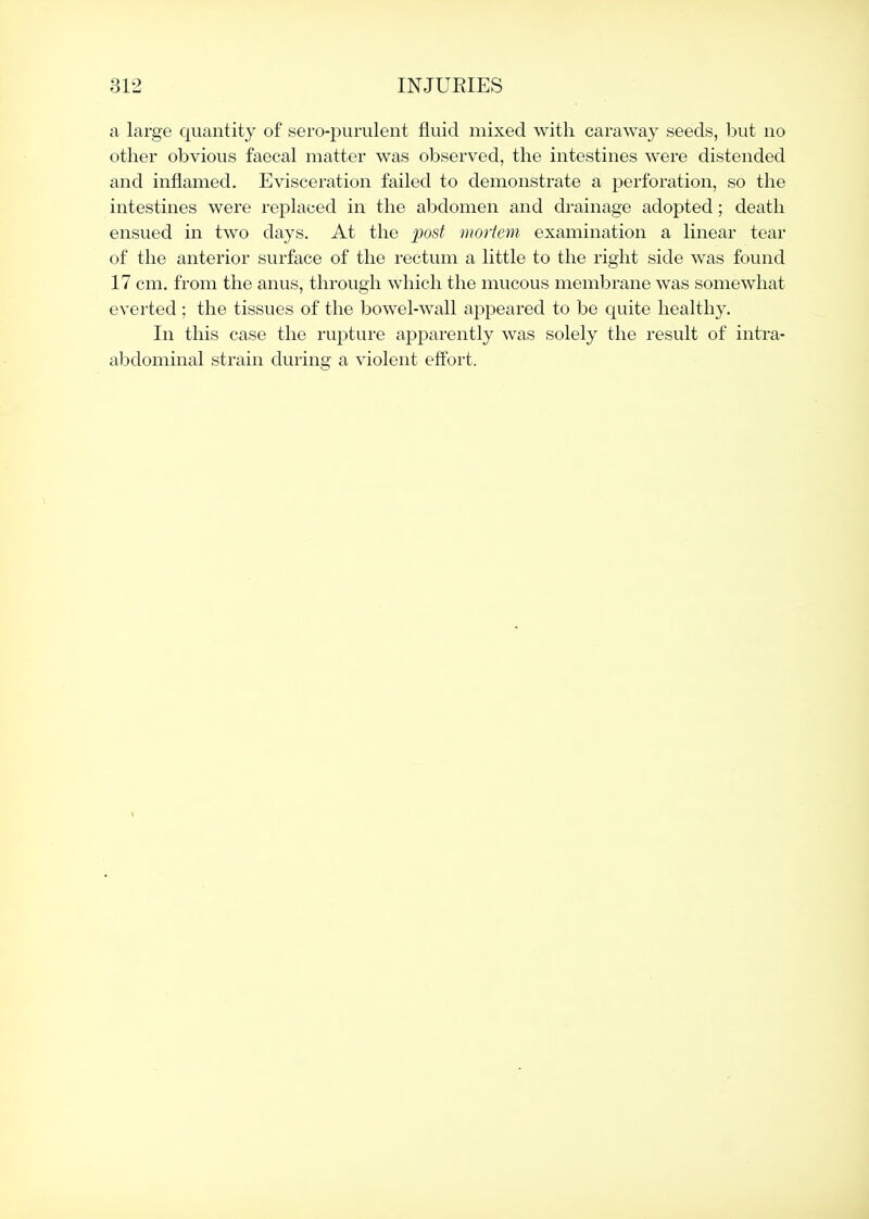 a large quantity of sero-pumlent fluid mixed with caraway seeds, but no other obvious faecal matter was observed, the intestines were distended and inflamed. Evisceration failed to demonstrate a perforation, so the intestines were replaced in the abdomen and drainage adopted; death ensued in two days. At the post mortem examination a linear tear of the anterior surface of the rectum a little to the right side was found 17 cm. from the anus, through which the mucous membrane was somewhat everted ; the tissues of the bowel-wall appeared to be quite healthy. In this case the rupture apparently was solely the result of intra- abdominal strain during a violent effort.