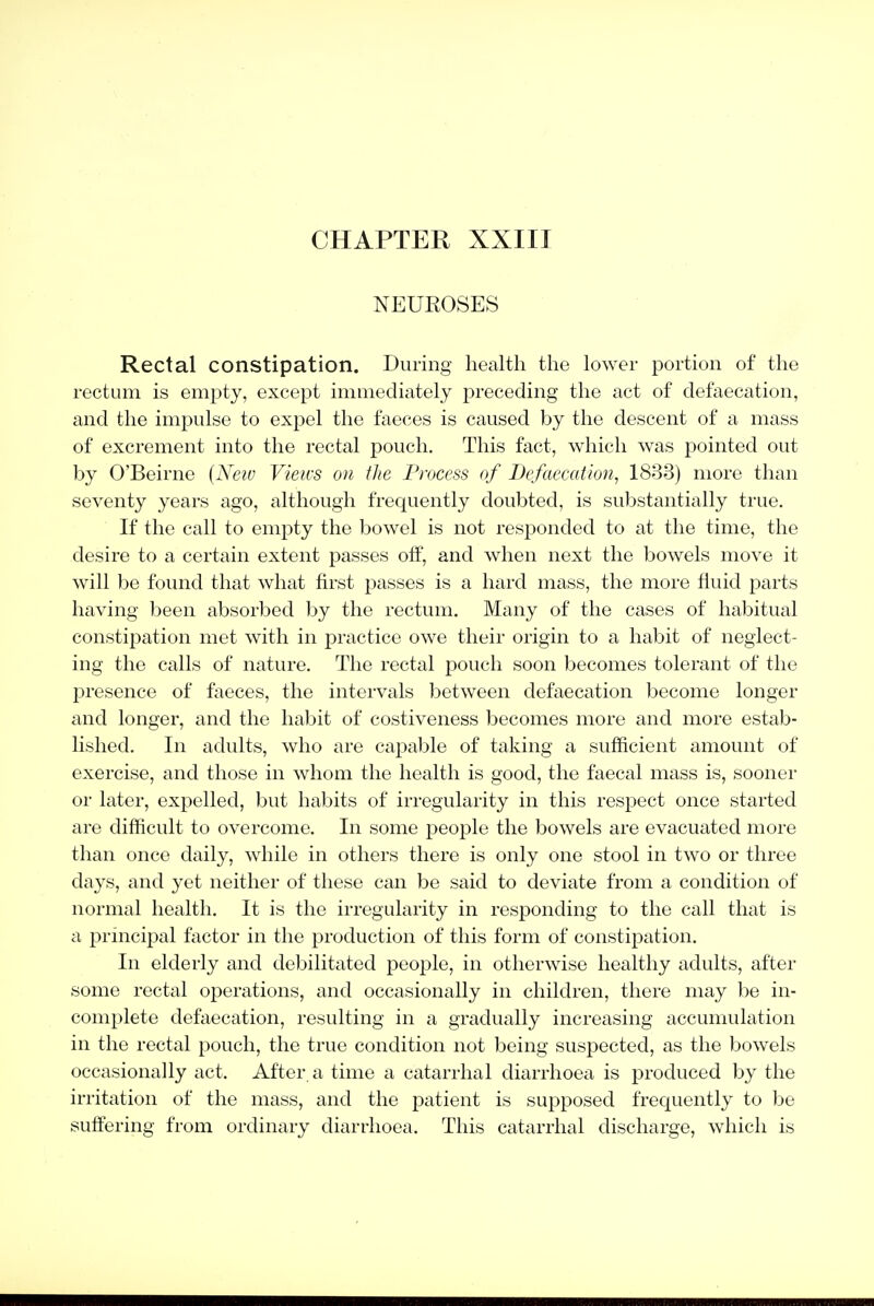 NEUROSES Rectal constipation. During liealtli the lower portion of the rectum is empty, except immediately preceding the act of defaecation, and the impulse to expel the faeces is caused by the descent of a mass of excrement into the rectal pouch. This fact, which was pointed out by O'Beirne {Neto Vieivs on tJte Process of Defaecation, 1833) more than seventy years ago, although frequently doubted, is substantially true. If the call to empty the bowel is not responded to at the time, the desire to a certain extent passes off, and when next the bowels move it will be found that what first passes is a hard mass, the more fluid parts having been absorbed by the rectum. Many of the cases of habitual constipation met with in practice owe their origin to a habit of neglect- ing the calls of nature. The rectal pouch soon becomes tolerant of the presence of faeces, the intervals between defaecation become longer and longer, and the habit of costiveness becomes more and more estab- lished. In adults, who are capable of taking a sufficient amount of exercise, and those in whom the health is good, the faecal mass is, sooner or later, expelled, but habits of irregularity in this respect once started are difficult to overcome. In some people the bowels are evacuated more than once daily, while in others there is only one stool in two or three days, and yet neither of these can be said to deviate from a condition of normal health. It is the irregularity in responding to the call that is a principal factor in the production of this form of constipation. In elderly and debilitated people, in otherwise healthy adults, after some rectal operations, and occasionally in children, there may be in- complete defaecation, resulting in a gradually increasing accumulation in the rectal pouch, the true condition not being suspected, as the bowels occasionally act. After a time a catarrhal diarrhoea is produced by the irritation of the mass, and the patient is supposed frequently to be suffering from ordinary diarrhoea. This catarrhal discharge, which is