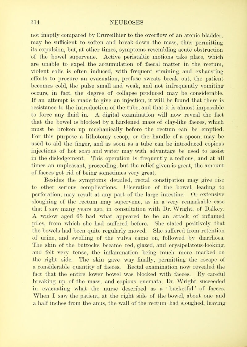 not inaptly compared by Cruveilhier to the overflow of an atonic bladder, may be sufficient to soften and break down the mass, thus permitting its expulsion, but, at other times, symptoms resembling acute obstruction of the bowel supervene. Active peristaltic motions take place, which are unable to expel the accumulation of faecal matter in the rectum, violent colic is often induced, with frequent straining and exhausting efforts to procure an evacuation, profuse sweats break out, the patient becomes cold, the pulse small and weak, and not infrequently vomiting occurs, in fact, the degree of collapse produced may be considerable. If an attempt is made to give an injection, it will be found that there is resistance to the introduction of the tube, and that it is almost impossible to force any fluid in. A digital examination will now reveal the fact that the bowel is blocked by a hardened mass of clay-like faeces, which must be broken up mechanically before the rectum can be emptied. For this purpose a lithotomy scooj), or the handle of a spoon, may be used to aid the finger, and as soon as a tube can be introduced copious injections of hot soap and water may with advantage be used to assist in the dislodgement. This operation is frequently a tedious, and at all times an unpleasant, proceeding, but the relief given is great, the amount of faeces got rid of being sometimes very great. Besides the symptoms detailed, rectal constipation may give rise to other serious complications. Ulceration of the bowel, leading to perforation, may result at any part of the large intestine. Or extensive sloughing of the rectum may supervene, as in a very remarkable case that I saw many years ago, in consultation with Dr. Wright, of Dalkey. A widow aged 65 had what appeared to be an attack of inflamed piles, from which she had suffered before. She stated positively that the bowels had been quite regularly moved. She suffered from retention of urine, and swelling of the vulva came on, followed by diarrhoea. The skin of the buttocks became red, glazed, and erysipelatous-looking, and felt very tense, the inflammation being much more marked on the right side. The skin gave way finally, permitting the escape of a considerable quantity of faeces. Rectal examination now revealed the fact that the entire lower bowel was blocked with faeces. By careful breaking up of the mass, and copious eneraata. Dr. Wright succeeded in evacuating what the nurse described as a ' bucketful' of faeces. When I saw the patient, at the right side of the bowel, about one and a half inches from the anus, the wall of the rectum had sloughed, leaving