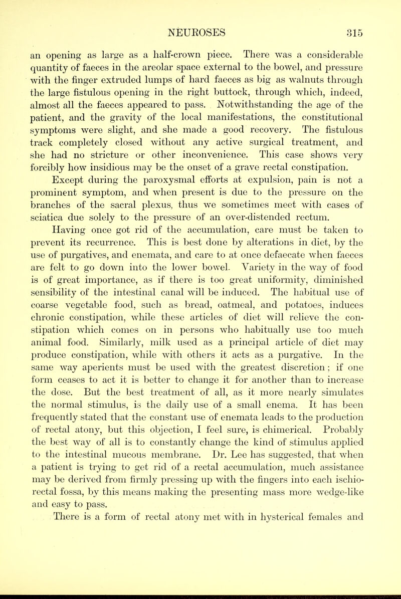 an opening as large as a half-crown piece. There was a considerable quantity of faeces in the areolar space external to the bowel, and pressure with the finger extruded lumps of hard faeces as big as walnuts through the large fistulous opening in the right buttock, through which, indeed, almost all the faeces appeared to pass. Notwithstanding the age of the patient, and the gravity of the local manifestations, the constitutional symptoms were slight, and she made a good recovery. The fistulous track completely closed without any active surgical treatment, and she had no stricture or other inconvenience. This case shows very forcibly how insidious may be the onset of a grave rectal constipation. Except during the paroxysmal efforts at expulsion, pain is not a prominent symptom, and when present is due to the pressure on the branches of the sacral plexus, thus we sometimes meet with cases of sciatica due solely to the pressure of an over-distended rectum. Having once got rid of the accumulation, care must be taken to prevent its recurrence. This is best done by alterations in diet, by the use of purgatives, and enemata, and care to at once defaecate when faeces are felt to go down into the lower bowel. Variety in the way of food is of great importance, as if there is too great uniformity, diminished sensibility of the intestinal canal will be induced. The habitual use of coarse vegetable food, such as bread, oatmeal, and potatoes, induces chronic constipation, while these articles of diet will relieve the con- stipation which comes on in persons who habitually use too much animal food. Similarly, milk used as a principal article of diet may produce constipation, while with others it acts as a purgative. In the same way aperients must be used with the greatest discretion; if one form ceases to act it is better to change it for another than to increase the dose. But the best treatment of all, as it more nearly simulates the normal stimulus, is the daily use of a small enema. It has been frequently stated that the constant use of enemata leads to the production of rectal atony, but this objection, I feel sure, is chimerical. Probably the best way of all is to constantly change the kind of stimulus applied to the intestinal mucous membrane. Dr. Lee has suggested, that when a patient is trying to get rid of a rectal accumulation, much assistance may be derived from firmly pressing up with the fingers into each ischio- rectal fossa, by this means making the presenting mass more wedge-like and easy to pass. There is a form of rectal atony met with in hysterical females and