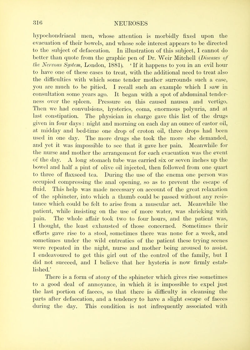 hypochondriacal men, whose attention is morbidly fixe,d upon the evacuation of their bowels, and whose sole interest appears to be directed to the subject of defaecation. In illustration of this subject, I cannot do better than quote from the graphic pen of Dr. Weir Mitchell {Diseases of the Nervous System, London, 1881). * If it happens to you in an evil hour to have one of these cases to treat, with the additional need to treat also the difficulties with which some tender mother surrounds such a case, you are much to be pitied. I recall such an example which I saw in consultation some years ago. It began with a spot of abdominal tender- ness over the spleen. Pressure on this caused nausea and vertigo. Then we had convulsions, hysterics, coma, enormous polyuria, and at last constijDation. The physician in charge gave this list of the drugs given in four days : night and morning on each day an ounce of castor oil, at midday and bed-time one drop of croton oil, three drops had been used in one day. The more drugs she took the more she demanded, and yet it was impossible to see that it gave her pain. Meanwhile for the nurse and mother the arrangement for each evacuation was the event of the day. A long stomach tube was carried six or seven inches up the bowel and half a pint of olive oil injected, then followed from one quart to three of flaxseed tea. During the use of the enema one person was occupied compressing the anal opening, so as to prevent the escape of fluid. This help was made necessary on account of the great relaxation of the sphincter, into which a thumb could be passed without any resis- tance which could be felt to arise from a muscular act. Meanwhile the patient, while insisting on the use of more water, was shrieking with pain. The whole affair took two to four hours, and the j)atient was, I thought, the least exhausted of those concerned. Sometimes their efforts gave rise to a stool, sometimes there was none for a week, and sometimes under the wild entreaties of the patient these trying scenes were repeated in the night, nurse and mother being aroused to assist. I endeavoured to get this girl out of the control of the family, but I did not succeed, and I believe that her hysteria is now firmly estab- lished.' There is a form of atony of the sphincter which gives rise sometimes to a good deal of annoyance, in which it is impossible to expel just the last portion of faeces, so that there is difficulty in cleansing the parts after defaecation, and a tendency to have a slight escape of faeces during the day. This condition is not infrequently associated with