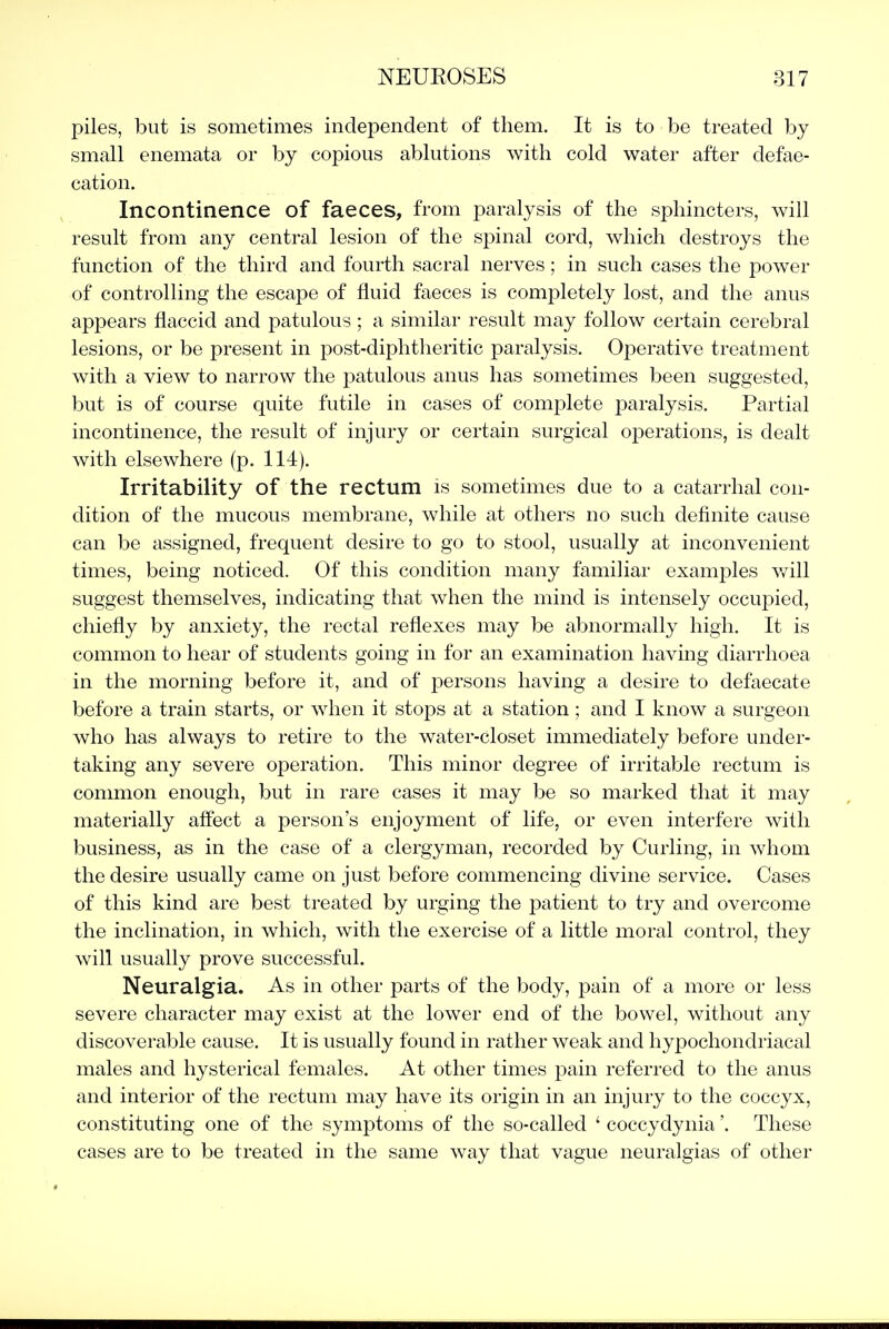 piles, but is sometimes independent of them. It is to be treated by small enemata or by copious ablutions with cold water after defae- cation. Incontinence of faeces, from paralysis of the sphincters, will result from any central lesion of the spinal cord, which destroys the function of the third and fourth sacral nerves; in such cases the power of controlling the escape of fluid faeces is completely lost, and the anus appears flaccid and patulous ; a similar result may follow certain cerebral lesions, or be present in post-diphtheritic paralysis. Operative treatment with a view to narrow the patulous anus has sometimes been suggested, but is of course quite futile in cases of complete paralysis. Partial incontinence, the result of injury or certain surgical operations, is dealt with elsewhere (p. 114). Irritability of the rectum is sometimes due to a catarrhal con- dition of the mucous membrane, while at others no such definite cause can be assigned, frequent desire to go to stool, usually at inconvenient times, being noticed. Of this condition many familiar examples Vv^ill suggest themselves, indicating that when the mind is intensely occuj^ied, chiefly by anxiety, the rectal reflexes may be abnormally high. It is common to hear of students going in for an examination having diarrhoea in the morning before it, and of persons having a desire to defaecate before a train starts, or when it stops at a station ; and I know a surgeon who has always to retire to the water-closet immediately before under- taking any severe operation. This minor degree of irritable rectum is common enough, but in rare cases it may be so marked that it may materially aifect a person's enjoyment of life, or even interfere with business, as in the case of a clergyman, recorded by Curling, in whom the desire usually came on just before commencing divine service. Cases of this kind are best treated by urging the patient to try and overcome the inclination, in which, with the exercise of a little moral control, they will usually prove successful. Neuralgia. As in other parts of the body, pain of a more or less severe character may exist at the lower end of the bowel, without any discoverable cause. It is usually found in rather weak and hypochondriacal males and hysterical females. At other times pain referred to the anus and interior of the rectum may have its origin in an injury to the coccyx, constituting one of the symptoms of the so-called ' coccydynia'. These cases are to be treated in the same way that vague neuralgias of other