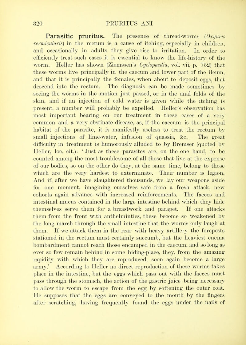 Parasitic pruritus. The presence of thread-worms [Oxijnns vermicularis) in the rectum is a cause of itching, especially in children, and occasionally in adults they give rise to irritation. In order to efficiently treat such cases it is essential to know the life-history of the worm. Heller has shown (Ziemssen's Cydopaedia, vol. vii, p. 752) that these worms live principally in the caecum and lower part of the ileum, and that it is principally the females, when about to deposit eggs, that descend into the rectum. The diagnosis can be made sometimes by seeing the worms in the motion just passed, or in the anal folds of the skin, and if an injection of cold water is given while the itching is present, a number will probably be expelled. Heller's observation has most important bearing on our treatment in these cases of a very common and a very obstinate disease, as, if the caecum is the principal habitat of the parasite, it is manifestly useless to treat the rectum by small injections of lime-water, infusion of quassia, &c. The great difficulty in treatment is humorously alluded to by Bremser (quoted by Heller, loc. cit.): ' Just as these parasites are, on the one hand, to be counted among the most troublesome of all those that live at the expense of our bodies, so on the other do they, at the same time, belong to those which are the very hardest to exterminate. Their number is legion. And if, after we have slaughtered thousands, we lay our weapons aside for one moment, imagining ourselves safe from a fresh attack, new cohorts again advance with increased reinforcements. The faeces and intestinal mucus contained in the large intestine behind which they hide themselves serve them for a breastwork and parapet. If one attacks them from the front with anthelmintics, these become so weakened by the long mai'ch through the small intestine that the worms only laugh at them. If we attack them in the rear with heavy artillery the foreposts stationed in the rectum must certainly succumb, but the heaviest enema bombardment cannot reach those encamped in the caecum, and so long as ever so few remain behind in some hiding-place, they, from the amazing rapidity with which they are reproduced, soon again become a large army.' According to Heller no direct reproduction of these worms takes place in the intestine, but the eggs which pass out with the faeces must pass through the stomach, the action of the gastric juice being necessary to allow the worm to escape from the egg by softening the outer coat. He supposes that the eggs are conveyed to the mouth by the fingers after scratching, having frequently found the eggs under the nails of