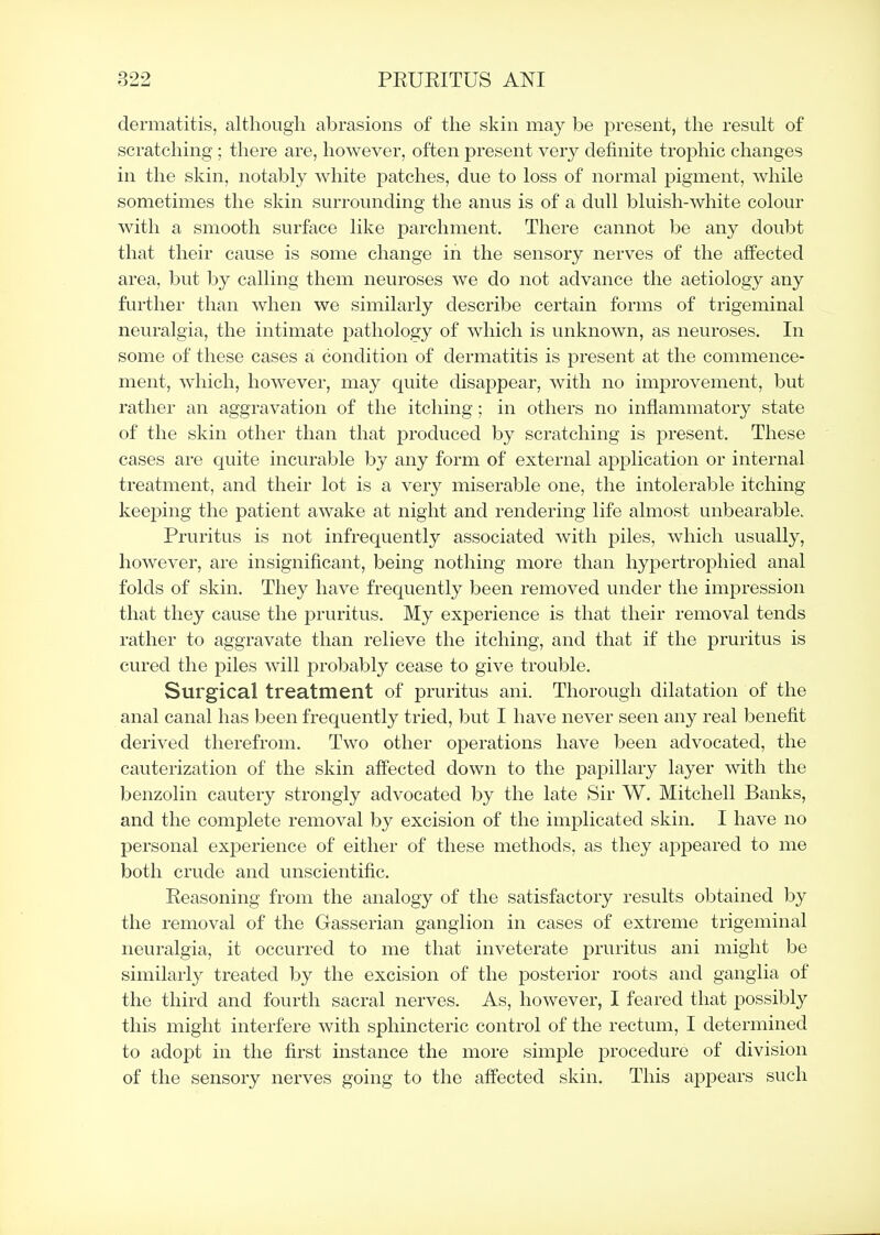 dermatitis, although abrasions of the skin may be present, the result of scratching; there are, however, often present very definite trophic changes in the skin, notably white patches, due to loss of normal pigment, while sometimes the skin surrounding the anus is of a dull bluish-white colour with a smooth surface like parchment. There cannot be any doubt that their cause is some change in the sensory nerves of the affected area, but hj calling them neuroses we do not advance the aetiology any further than when we similarly describe certain forms of trigeminal neuralgia, the intimate pathology of which is unknown, as neuroses. In some of these condition of dermatitis is present at the commence- ment, which, however, may quite disappear, with no improvement, but rather an aggravation of the itching; in others no inflammatory state of the skin other than that produced by scratching is present. These cases are quite incurable by any form of external application or internal treatment, and their lot is a very miserable one, the intolerable itching keejiing the patient awake at night and rendering life almost unbearable. Pruritus is not infrequently associated with j^iles, which usually, howevei, are insignificant, being nothing more than hypertroiDhied anal folds of skin. They have frequently been removed under the impression that they cause the pruritus. My experience is that their removal tends rather to aggravate than relieve the itching, and that if the pruritus is cured the piles will probably cease to give trouble. Surgical treatment of pruritus ani. Thorough dilatation of the anal canal has been frequently tried, but I have never seen any real benefit derived therefrom. Two other operations have been advocated, the cauterization of the skin affected down to the papillary layer with the benzolin cautery strongly advocated by the late Sir W. Mitchell Banks, and the complete removal by excision of the implicated skin. I have no personal experience of either of these methods, as they appeared to me both crude and unscientific. Eeasoning from the analogy of the satisfactory results obtained by the removal of the Gasserian ganglion in cases of extreme trigeminal neuralgia, it occurred to me that inveterate pruritus ani might be similarly treated by the excision of the posterior roots and ganglia of the third and fourth sacral nerves. As, however, I feared that possibly this might interfere with spliincteric control of the rectum, I determined to adopt in the first instance the more simple procedure of division of the sensory nerves going to the affected skin. This appears such