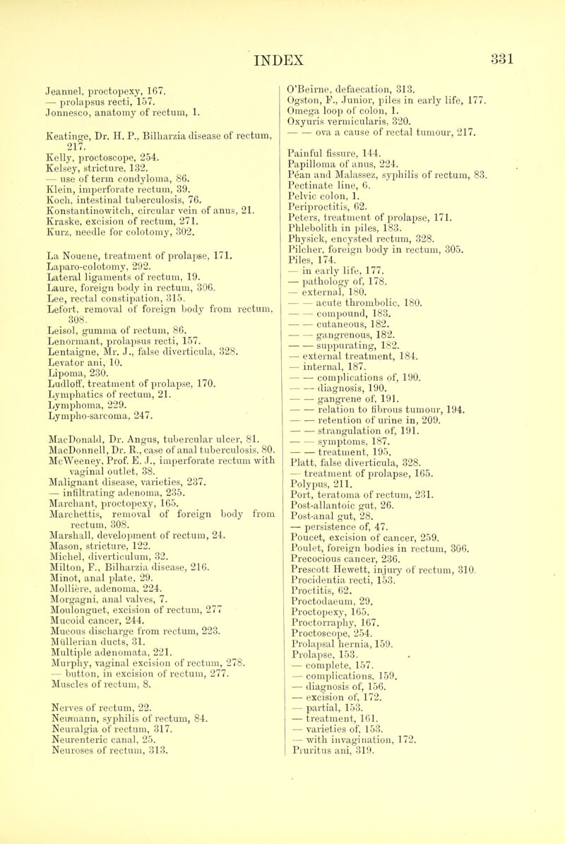 Jeannel, proctopexy, 167. — prolapsus recti, 157. Jonnesco, anatomy of rectum, 1. Keatinge, Dr. H. P., Bilharzia disease of rectum, 217. Kelly, proctoscope, 254. Kelsey, stricture, 132. — use of term condyloma, 86. Klein, imperforate rectum, 39. Koch, intestinal tuberculosis, 76. Konstantinowitch, circular vein of anus, 21. Kraske, excision of rectum, 271. Kurz, needle for colotomy, 302. La Nouene, treatment of prolapse, 171. Laparo-colotomy, 292. Lateral ligaments of rectum, 19. Laure, foreign body in rectum, 306. Lee, rectal constipation, 315. Lefoi't, removal of foreign body from rectum, Leisol, gumma of rectum, 86. Lenormant, prolapsus recti, 157. Lentaigne, Mr. J., false diverticula, 328. Levator ani, 10. Lipoma, 230. Ludloff, treatment of prolapse, 170. Lymphatics of rectum, 21. Lymphoma, 229. Lympho-sarcoma, 247. MacDonald, Dr. Angus, tubercular ulcer, 81. MacDonnell, Dr. R., case of anal tuberculosis, 80. McWeeney, Prof. E. J., imperforate rectum with vaginal outlet, 38. Malignant disease, varieties, 237. — infiltrating adenoma, 235. Marchant, proctopexy, 165. Marcliettis, removal of foreign body from rectum, 308. Marshall, develojnnent of rectum, 24. Mason, stricture, 122. Michel, diverticulum, 32. Milton, F., Bilharzia disease, 216. Minot, anal plate, 29. MoUiere, adenoma, 224. Morgagni. anal valves, 7. Moulonguet, excision of rectum, 277 Mucoid cancer, 244. Mucous discharge from rectum, 223. Miillerian ducts, 31. Multiple adenomata, 221. Murphy, vaginal excision of rectum, 278. — button, in excision of rectum, 277. Muscles of rectum, 8. Nerves of rectum, 22. Nemnann, syphilis of rectum, 84. Neuralgia of rectum, 317. Neurenteric canal, 25. Neuroses of rectum, 313. O'Beirne, defaecation, 313. Ogston, P., .Junior, piles in early life, 177. Omega loop of colon, 1. Oxyuris vermicularis, 320. ova a cause of rectal tumour, 217. Painful fissure, 144. Papilloma of anus, 224. Pean and Malassez, syphilis of rectum, 83. Pectinate line, 6. Pelvic colon, 1. Periproctitis, 62. Peters, ti-eatment of prolapse, 171. Phlebolith in piles, 183. Physick, encysted rectum, 328. Pilcher, foreign body in rectum, 305. Piles, 174. — in early life, 177. — pathology of, 178. — external, ISO. acute thronibolic, 180. compound, 183. cutaneous, 182. gangrenous, 182. suppurating, 182. — external treatment, 184. — internal, 187. complications of, 190. diagnosis, 190. gangrene of, 191. relation to fibrous tumour, 194. — — retention of urine in, 209. strangulation of, 191. symptoms, 187. treatment, 195. Piatt, false diverticula, 328. — treatment of prolapse, 165. Polypus, 211. Port, teratoma of rectum, 231. Post-allantoic gut, 26. Post-anal gut, 28. — persistence of, 47. Poucet, excision of cancer, 259. Poulet, foreign bodies in rectum, 306. Precocious cancer, 236. Prescott Hewett, injury of rectum, 310. Procidentia recti, 153. Proctitis, 62. Proctodaeum, 29. Proctopexy, 165. Proctorraphy, 167. Proctoscope, 254. Prolapsal hernia, 159. Prolapse, 153. — complete, 157. — complications, 159. — diagnosis of, 156. — excision of, 172. — partial, 153. — treatment, 161. — varieties of, 153. — with invagination, 172. Pruritus ani, 319.