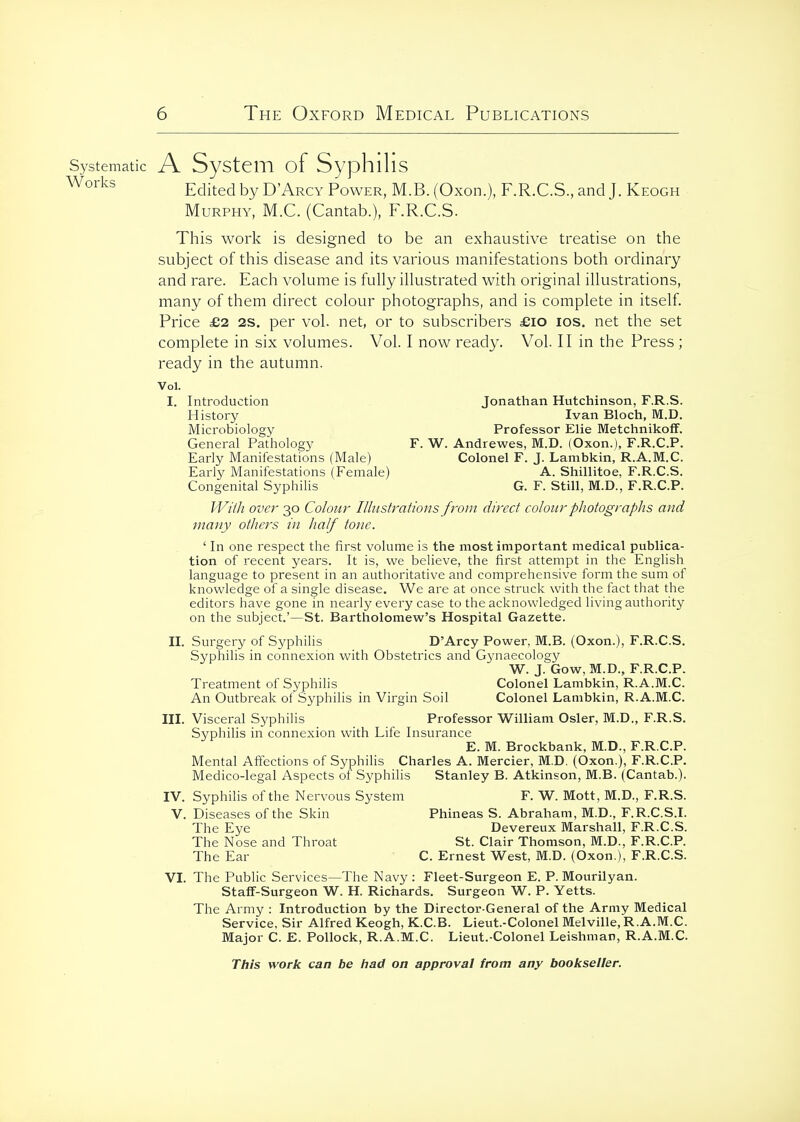 Systematic A SyStcm of SyphlHs Edited by D'Arcy Power, M.B. (Oxon.), F.R.C.S, and J. Keogh Murphy, M.C. (Cantab.), F.R.C.S. This work is designed to be an exhaustive treatise on the subject of this disease and its various manifestations both ordinary and rare. Each volume is fully illustrated with original illustrations, many of them direct colour photographs, and is complete in itself. Price £2 2S, per vol. net, or to subscribers £io los. net the set complete in six volumes. Vol. I now ready. Vol. II in the Press; ready in the autumn. Vol. I. Introduction Jonathan Hutchinson, F.R.S. History Ivan Bloch, M.D. Microbiology Professor Elie MetchnikofF. General Pathology F. W. Andrewes, M.D. (Oxon.), F.R.C.P. Early Manifestations (Male) Colonel F. J. Lambkin, R.A.M.C. Early Manifestations (Female) A. Shillitoe, F.R.C.S. Congenital Syphilis G. F. Still, M.D., F.R.C.P. JVil/i over 30 Colour Illustrations from direct colour photographs and many others in half tone. ' In one respect the first volume is the most important medical publica- tion of recent years. It is, we believe, the first attempt in the English language to present in an authoritative and comprehensive form the sum of knowledge of a single disease. We are at once struck with the fact that the editors have gone in nearly every case to the acknowledged living authority on the subject.'—St. Bartholomew's Hospital Gazette. n. Surgery of Syphilis D'Arcy Power, M.B. (Oxon.), F.R.C.S. Syphilis in connexion with Obstetrics and Gynaecology W. J. Gow, M.D., F.R.C.P. Treatment of Syphilis Colonel Lambkin, R.A.M.C. An Outbreak of Syphilis in Virgin Soil Colonel Lambkin, R.A.M.C. III. Visceral Syphilis Professor William Osier, M.D., F.R.S. Syphilis in connexion with Life Insurance E. M. Brockbank, M.D., F.R.C.P. Mental Affections of Syphilis Charles A. Mercier, M.D. (Oxon.), F.R.C.P. Medico-legal Aspects of Syphilis Stanley B. Atkinson, M.B. (Cantab.). IV. Syphilis of the Nervous System F. W. Mott, M.D., F.R.S. V. Diseases of the Skin Phineas S. Abraham, M.D., F.R.C.S.I. The Eye Devereux Marshall, F.R.C.S. The Nose and Throat St. Clair Thomson, M.D., F.R.C.P. The Ear C. Ernest West, M.D. (Oxon.), F.R.C.S. VI. The Public Services—The Navy : Fleet-Surgeon E. P. Mourilyan. Staff-Surgeon W. H. Richards. Surgeon W. P. Yetts. The Army : Introduction by the Director-General of the Army Medical Service. Sir Alfred Keogh, K.C.B. Lieut.-Colonel Melville, R.A.M.C. Major C. E. Pollock, R.A.M.C. Lieut.-Colonel Leishman, R.A.M.C.