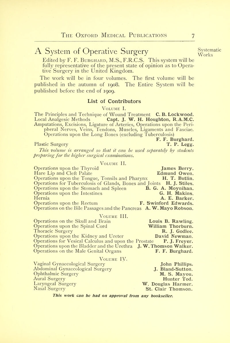 Publications A System of Operative Surgery workT^^'^ Edited by F. F. Burghard, M.S., F.R.C.S. This system will be fully representative of the present state of opinion as to Opera- tive Surgery in the United Kingdom. The work will be in four volumes. The first volume will be published in the autumn of 1908. The Entire System will be published before the end of 1909. List of Contributors Volume I. The Principles and Technique of Wound Treatment C. B. Lockwood. Local Analgesic Methods Capt. J. W. H. Houghton, R.A.M.C. Amputations, Excisions, Ligature of Arteries, Operations upon the Peri- pheral Nerves, Veins, Tendons, Muscles, Ligaments and Fasciae. Operations upon the Long Bones (excluding Tuberculosis) F. F. Burghard. Plastic Surgery T. P. Legg. TJiis volume is arranged so tliat it can be used separately by students preparing for the higher surgical examinations. Volume IL Operations upon the Thyroid James Berry. Hare Lip and Cleft Palate Edmund Owen. Operations upon the Tongue, Tonsils and Pharynx H. T. Butlin. Operations for Tuberculosis of Glands, Bones and Joints H, J. Stiles. Operations upon the Stomach and Spleen B. G. A. Moynihan. Operations upon the Intestines G. H. Makins. Hernia A, E. Barker. Operations upon the Rectum F. Swinford Edwards. Operations on the Bile Passages and the Pancreas A. W. Mayo Robson. Volume HL Operations on the Skull and Brain Louis B. Rawling. Operations upon the Spinal Cord William Thorburn. Thoracic Surgery R. J. Godlee. Operations upon the Kidney and Ureter David Newman. Operations for Vesical Calculus and upon the Prostate P. J. Freyer. Operations upon the Bladder and the Urethra J. W. Thomson Walker. Operations on the Male Genital Organs F. F. Burghard- Volume IV. Vaginal Gynaecological Surgery John Phillips. Abdominal Gynaecological Surgery J. Bland-Sutton. Ophthalmic Surgery M. S. Mayou. Aural Surgery Hunter Tod. Laryngeal Surgery W. Douglas Harmer. Nasal Surgery St. Clair Thomson.