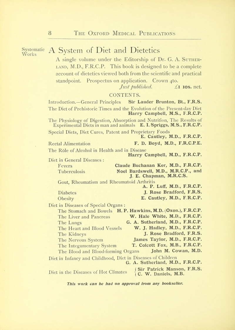 Systematic j\ Svstem of Diet and Dietetics Works A single volume under the Editorship of Dr. G. A. Suther- land, M.D., F.R.C.P. This boolv is designed to be a complete account of dietetics viewed both from the scientific and practical standpoint. Prospectus on application. Crown 4to. Ji/st pnblislied. £i los. net. CONTENTS. Introduction.—General Principles Sir Lauder Brunton, Bt., F.R.S. The Diet of Prehistoric Times and the Evolution of the Present-day Diet Harry Campbell, M.S., F.R.C.P. The Physiology of Digestion, Absorption and Nutrition, The Results of Experimental Diets in man and animals E. I. Spriggs, M.S., F.R.C.P. Special Diets, Diet Cures, Patent and Proprietary Foods E. Cautley, M.D., F.R.C.P. Rectal Alimentation F. D. Boyd, M.D., F.R.C.P.E. The Role of Alcohol in Health and in Disease Harry Campbell, M.D., F.R.C.P. Diet in General Diseases : Fevers Claude Buchanan Ker, M.D., F.R.C.P. Tuberculosis Noel Bardswell, M.D., M.R.C.P., and J. E. Chapman, M.R.C.S. Gout, Rheumatism and Rheumatoid Arthritis A. P. Luff, M.D., F.R.C.P. Diabetes J. Rose Bradford, F.R.S. Obesity E. Cautley, M.D., F.R.C.P. Diet in Diseases of Special Organs : The Stomach and Bowels H. P. Hawkins, M.D. (Oxon.), F.R.C.P. The Liver and Pancreas W. Hale White, M.D., F.R.C.P. The Lungs G. A. Sutherland, M.D., F.R.C.P. The Heart and Blood Vessels W. J. Hadley, M.D., F.R.C.P. The Kidneys J. Rose Bradford, F.R.S. The Nervous System James Taylor, M.D., F.R.C.P. The Integumentary System T. Colcott Fox, M.B., F.R.C.P. The Blood and Blood-tbrming Organs John M. Cowran, M.D. Diet in Infancy and Childhood, Diet in Diseases of Children G. A. Sutherland, M.D., F.R.C.P. ^. . , r u . rr . f Sir Patrick Manson, F.R.S. Diet m the Diseases oi Hot Climates '| c W Daniels, M.B.