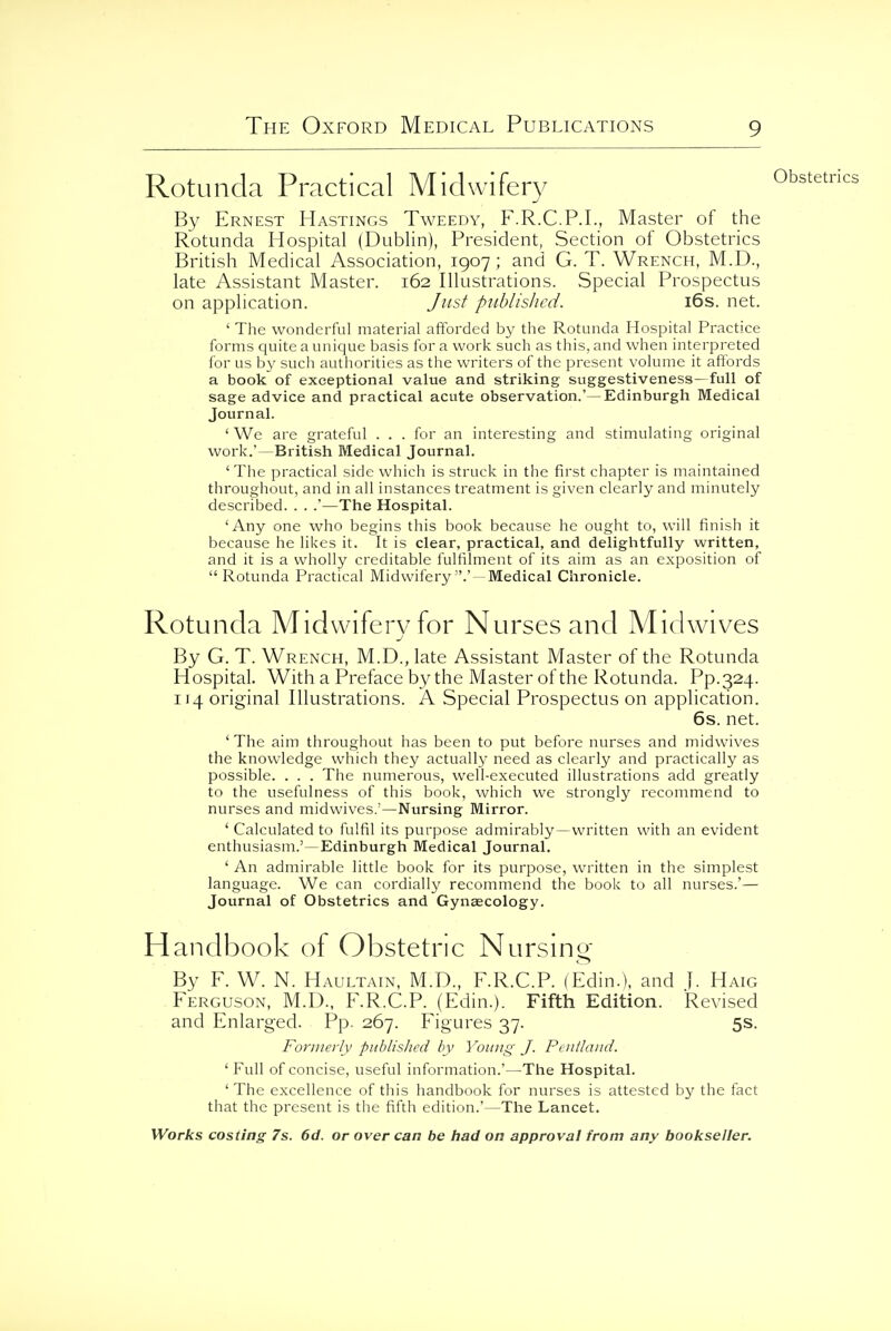 Rotunda Practical Midwifer}/ By Ernest Hastings Tweedy, F.R.C.P.I., Master of the Rotunda Hospital (Dublin), President, Section of Obstetrics British Medical Association, 1907; and G. T. Wrench, M.D., late Assistant Master. 162 Illustrations. Special Prospectus on application. Just published. i6s. net. ' The wonderful material afforded by the Rotunda Hospital Practice forms quite a unique basis for a work such as this, and when interpreted for us by such authorities as the writers of the present volume it afibrds a book of exceptional value and striking suggestiveness—full of sage advice and practical acute observation.'—Edinburgh Medical Journal. ' We are grateful . . . for an interesting and stimulating original work.'—British Medical Journal. ' The practical side which is struck in the first chapter is maintained throughout, and in all instances treatment is given clearly and minutely described. . . .'—The Hospital. 'Any one who begins this book because he ought to, will finish it because he likes it. It is clear, practical, and delightfully written, and it is a wholly creditable fulfilment of its aim as an exposition of Rotunda Practical Midwifery .' — Medical Chronicle. Rotunda Midwifery for Nurses and Midwives By G. T. Wrench, M.D., late Assistant Master of the Rotunda Hospital. With a Preface by the Master of the Rotunda. Pp.324. 114 original Illustrations. A Special Prospectus on application. 6s. net. 'The aim throughout has been to put before nurses and midwives the knowledge which they actually need as clearly and practically as possible. . . . The numerous, well-executed illustrations add greatly to the usefulness of this book, which we strongly recommend to nurses and midwives.'—Nursing Mirror. ' Calculated to iulfil its purpose admirably—written with an evident enthusiasm.'—Edinburgh Medical Journal. ' An admirable little book for its purpose, written in the simplest language. We can cordially recommend the book to all nurses.'— Journal of Obstetrics and Gynecology. Handbook of Obstetric Nursing By F. W. N. Haultain, M.D., F.R.C.P. (Edin.). and J. Haig Ferguson, M.D.. F.R.C.P. (Edin.). Fifth Edition. Revised and Enlarged. Pp. 267. Figures 37. 5s. Formerly published bv Young J. Pcnlland. ' Full of concise, useful information.'—The Hospital. ' The excellence of this handbook for nurses is attested by the fact that the present is the fifth edition.'—The Lancet.