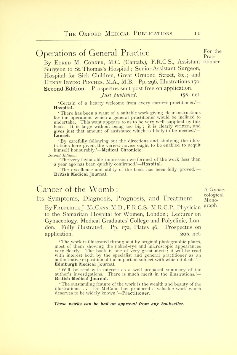 Operations of General Practice PraV^'^ By Edred M. Corner, M.C (Cantab.), F.R.C.S., Assistant titioner Surgeon to St. Thomas's Hospital; Senior Assistant Surgeon, Hospital for Sick Children, Great Ormond Street, &c.; and Henry Irving Pinches, M.A., M.B. Pp. 296, Illustrations 170. Second Edition. Prospectus sent post free on application. Just published. 15s. net. 'Certain of a hearty welcome from every earnest practitioner.'— Hospital. ' There has been a want of a suitable work giving clear instructions for the operations which a general practitioner would be inclined to undertake. This want appears to us to be very well supplied by this book. It is large without being too big ; it is clearly written, and gives just that amount of assistance which is likely to be needed.'— Lancet. 'By carefully following out the directions and studying the illus- trations here given, the veriest novice ought to be enabled to acquit himself honourably.'—Medical Chronicle. Second Edition. 'The very favourable impression we formed of the work less than a year ago has been quickly confirmed.'—Hospital. ' The excellence and utility of the book has been fully proved.'— British Medical Journal. Cancer of the Womb : a Oynae- T ^ T^. • T-> • coloffical Its bymptoms. Diagnosis, Prognosis, and Ireatment Mono- By Frederick]. McCann, M.D., F.R.C.S., M.R.C.P., Physician S'^?^ to the Samaritan Hospital for Women, London; Lecturer on Gynaecology, Medical Graduates' College and Polyclinic, Lon- don. Fully illustrated. Pp. 172, Plates 46. Prospectus on application. 20s. net. ' The work is illustrated throughout by original photographic plates, most of them showing the naked-eye and microscopic appearances very clearly. The book is one of very great merit; it will be read with interest both by the specialist and general practitioner as an authoritative exposition of the important subject with which it deals.'— Edinburgh Medical Journal. ' Will be read with interest as a well prepared summary of the author's investigations. There is much merit in the illustrations.'— British Medical Journal. ' The outstanding feature of the work is the wealth and beauty of the illustrations. . . . Dr. McCann has produced a valuable work which deserves to be widely known.'—Practitioner.