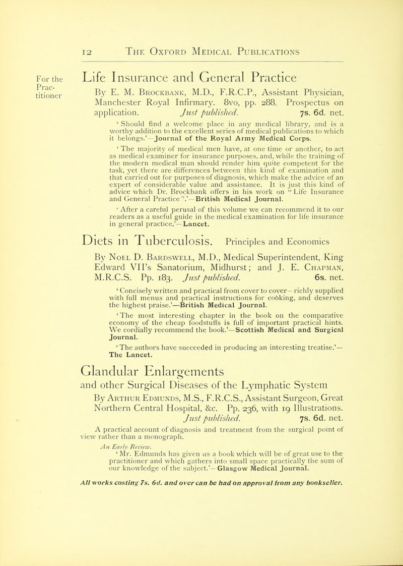 For the Life Insurance and General Practice dtioner ^- Brockbank, M.D., F.R.C.P., Assistant Ph3^sician, Manchester Royal Infirmary. 8vo, pp. 288. Prospectus on application. Jusf piiblislicd. 7s. 6d. net. ' Should find a welcome place in any medical library, and is a worthy addition to the excellent series of medical publications to which it belongs.'—Journal of the Royal Army Medical Corps. ' The majority of medical men have, at one time or another, to act as medical examiner for insurance purposes, and, while the training of the modern medical man should render him quite competent for the task, j^et there are differences between this kind of examination and that carried out for purposes of diagnosis, which make the advice of an expert of considerable value and assistance. It is just this kind of advice which Dr. Brockbank offers in his work on  Life Insurance and General Practice—British Medical Journal. • After a careful perusal of this voluine we can recommend it to our readers as a useful guide in the medical examination for life insurance in general practice.'—Lancet. Diets \W Tuberculosis. Principles and Economics By Noel D. Bardswell, M.D., Medical Superintendent, King Edward VH's Sanatorium, Midhurst; and J. E. Chapman, M.R.C.S. Pp.183. Just published. 6s.net. ' Concisel}^ written and practical from cover to cover- richly supplied with full menus and practical instructions for co6king, and deserves the highest praise.'—British Medical Journal. ' The most interesting chapter in the book on the comparative economy of the cheap foodstuffs is full of important practical hints. We cordially recommend the book.'—Scottish Medical and Surgical Journal. ' The authors have succeeded in producing an interesting treatise.'— The Lancet. Glandular Knlargements and other Surgical Diseases of the Lymphatic System By Arthur Edmunds, M.S., F.R.C.S., Assistant Surgeon, Great Northern Central Hospital, &c. Pp. 236, with 19 Illustrations. Jiist published. 7s. 6d. net. A practical account of diagnosis and treatment from the surgical pomt of view rather than a monograph. An Ea/Iy Rcviciv. ' Mr. Edmunds has given us a book which will be of great use to the practitioner and which gathers into small space practically the sum of our knowledge of the subject.'—Glasgow Medical Journal.