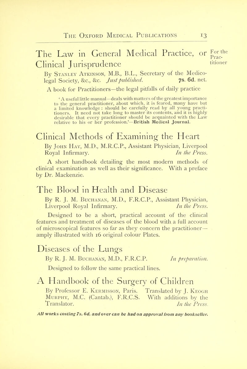 The Law in General Medical Practice, or For^^he Clinical Jurisprudence titioner By Stanley Atkinson, M.B., B.L., Secretary of the Medico- legal Society, &c., &c. Just published. 7s. 6d. net. A book for Practitioners—the legal pitfalls of daily practice ' A useful little manual — deals with matters of the greatest importance to the general practitioner, about which, it is feared, many have but a limited knowledge : should be carefully read by all young practi- tioners. It need not take long to master its contents, and it is highly desirable that every practitioner should be acquainted with the Law relative to his or her profession.'—British Medical JournaL Clinical Methods of Examinino- the Heart By John Hay, M.D., M.R.C.P., Assistant Physician, Liverpool Royal Infirmary. /// the Press. A short handbook detailing the most modern methods of clinical examination as well as their significance. With a preface by Dr. Mackenzie. The Blood in Health and Disease By R. J. M. Buchanan, M.D., F.R.C.P., Assistant Physician, Liverpool Royal Infirmary. /;/ the Press. Designed to be a short, practical account of the clinical features and treatment of diseases of the blood with a full account of microscopical features so far as they concern the practitioner— amply illustrated with 16 original colour Plates. Diseases ol the Lungs By R. J. M. Buchanan, M.D., F.R.C.P. In preparation. Designed to follow the same practical lines. A Handbook of the Surgery of Children By Professor E. Kermisson, Paris. Translated by }. Keogh Murphy, M.C. (Cantab.), F.R.C.S. With additions by the Translator. /// the Press.