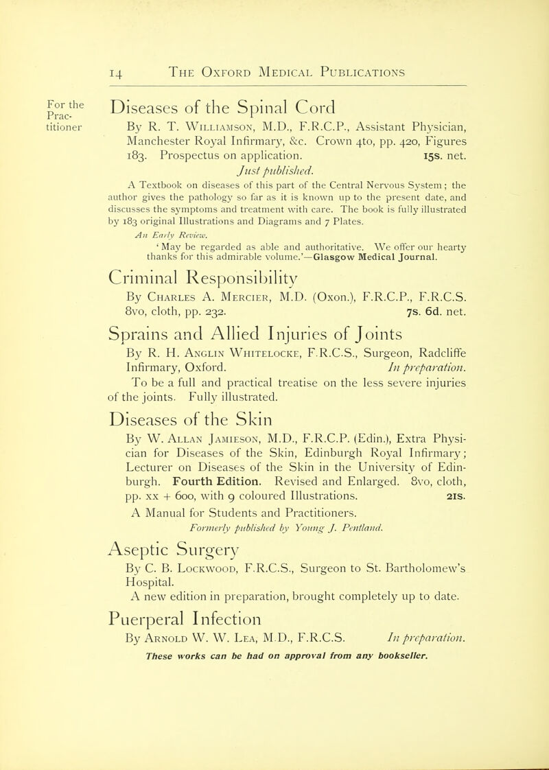 Pmc-^^ Diseases of the Spinal Cord titioner By R. T. Williamson, M.D., F.R.C.P., Assistant Ph3'sician, Manchester Royal Infirmary, &c. Crown 4to, pp. 420, Figures 183. Prospectus on application. 15s. net. Just published. A Textbook on diseases of this part of the Central Nervous System ; the author gives the pathology so far as it is known up to the present date, and discusses the symptoms and treatment with care. The book is fully illustrated by 183 original Illustrations and Diagrams and 7 Plates. An Early Review. ' May be regarded as able and authoritative. We offer our hearty thanks for this admirable volume.'—Glasgow Medical Journal. Criminal Responsibility By Charles A. Mercier, M.D. (Oxon.), F.R.C.P., F.R.C.S. 8vo, cloth, pp. 232. 7s. 6d. net. Sprains and Allied Injuries of Joints By R. H. Anglin Whitelocke, F.R.C.S., Surgeon, Radcliffe Infirmary, Oxford. /;/ preparation. To be a full and practical treatise on the less severe injuries of the joints. Fully illustrated. Diseases of the Skin By W. Allan Jamieson, M.D., F.R.C.P. (Edin.), Extra Physi- cian for Diseases of the Skin, Edinburgh Royal Infirmary; Lecturer on Diseases of the Skin in the University of Edin- burgh. Fourth Edition. Revised and Enlarged. 8vo, cloth, pp. XX + 600, with 9 coloured Illustrations. 21s. A Manual for Students and Practitioners. Formerly published by Yoting J. Pentland. Aseptic Surger}/ By C. B. LocKwooD, F.R.C.S., Surgeon to St. Bartholomew's Hospital. A new edition in preparation, brought completely up to date. Puerperal Infection By Arnold W. W. Lea, M.D., F.R.C.S. /// preparation.