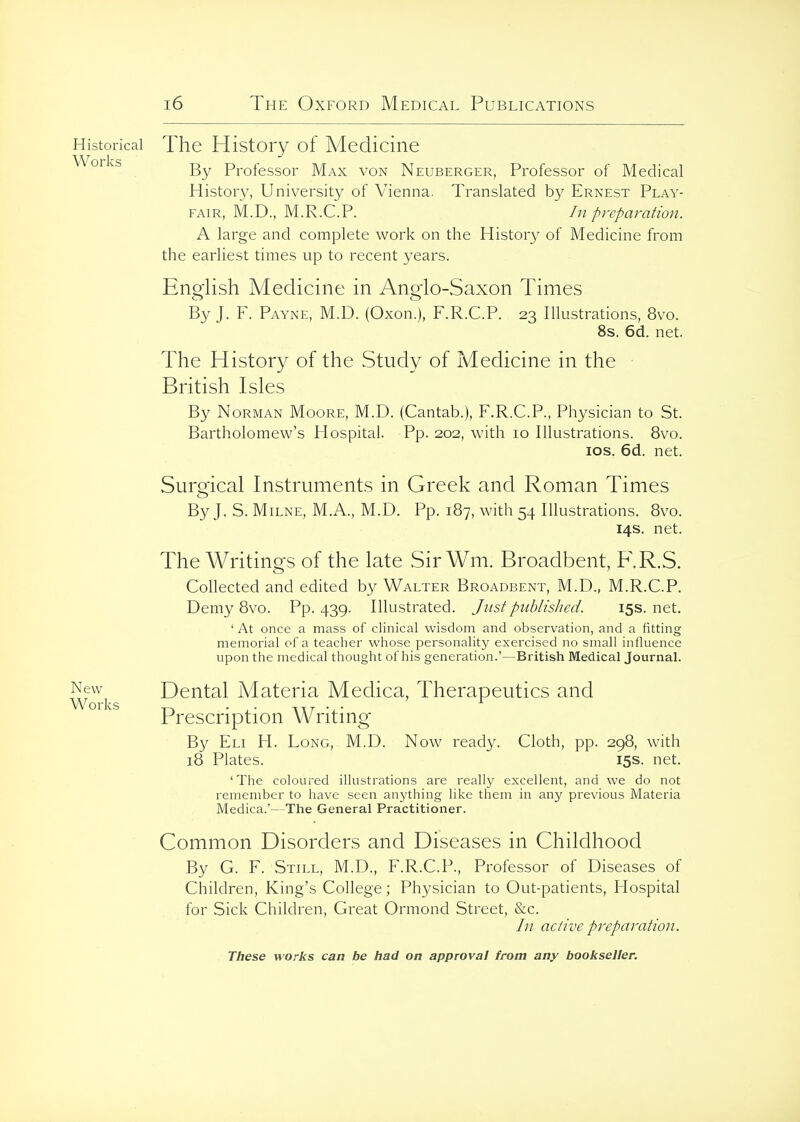 Historical The History of Medicine ^^''^^ By Professor Max von Neuberger, Professor of Medical History, University of Vienna. Translated by Ernest Play- fair, M.D., M.R.C.P. In preparation. A large and complete work on the History of Medicine from the earliest times up to recent years. English Medicine in Anglo-Saxon Times By J. F. Payne, M.D. (Oxon.), F.R.C.P. 23 Illustrations, 8vo. 8s. 6d. net. The History of the Study of Medicine in the British Isles By Norman Moore, M.D. (Cantab.), F.R.C.P., Physician to St. Bartholomew's Hospital. Pp. 202, with 10 Illustrations. 8vo. los. 6d. net. Surgical Instruments in Greek and Roman Times By J. S. Milne, M.A., M.D. Pp. 187, with 54 Illustrations. 8vo. 14s. net. The Writings of the late Sir Wm. Broadbent, F.R.S. Collected and edited by Walter Broadbent, M.D., M.R.C.P. Demy 8vo. Pp. 439. Illustrated. Justpiihlislied. 15s. net. ' At once a mass of clinical wisdom and observation, and a fitting memorial of a teacher whose personality exercised no small influence upon the medical thought of his generation.'—British Medical Journal. New^ Dental Materia Medica, Therapeutics and Prescription Writing By Eli H. Long, M.D. Now ready. Cloth, pp. 298, with 18 Plates. 15s. net. 'The coloured illustrations are reallj^ excellent, and we do not remember to have seen anything like them in any previous Materia Medica.'—The General Practitioner. Common Disorders and Diseases in Childhood By G. F. Still, M.D., F.R.C.P., Professor of Diseases of Children, King's College; Physician to Out-patients, Hospital for Sick Children, Great Ormond Street, &c. In active preparation.