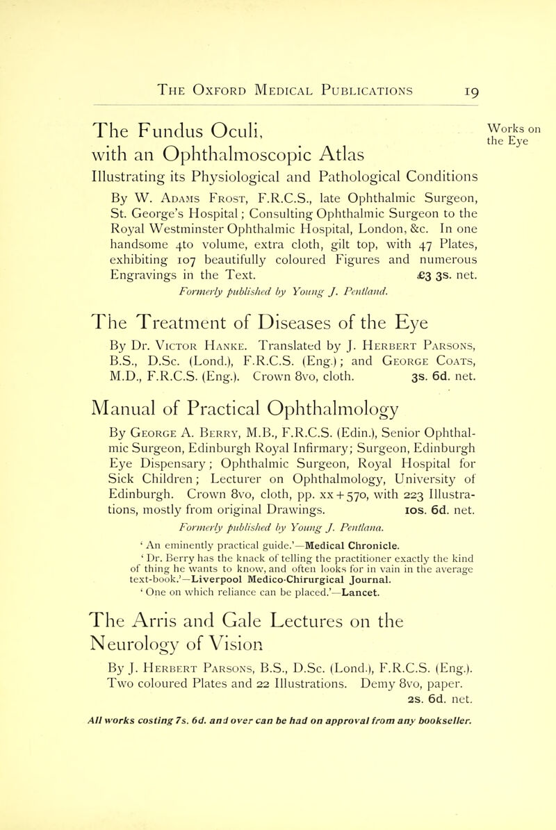 The Fundus Oculi, Works on the Lye with an Ophthalmoscopic Atlas Illustrating its Physiological and Pathological Conditions By W. Adams Frost, F.R.C.S., late Ophthalmic Surgeon, St. George's Hospital; Consulting Ophthalmic Surgeon to the Royal Westminster Ophthalmic Hospital, London, &c. In one handsome 4to volume, extra cloth, gilt top, with 47 Plates, exhibiting 107 beautifully coloured Figures and numerous Engravings in the Text. £3 3s. net. Formerly published by Young J. Pentland. The Treatment of Diseases of the Eye By Dr. Victor Hanke. Translated by J. Herbert Parsons, B.S., D.Sc. (Lond.), F.R.C.S. (Eng.); and George Coats, M.D., F.R.C.S. (Eng.). Crown 8vo, cloth. 3s. 6d. net. Manual of Practical Ophthalmology By George A. Berry, M.B., F.R.C.S. (Edin.), Senior Ophthal- mic Surgeon, Edinburgh Royal Infirmary; Surgeon, Edinburgh Eye Dispensary; Ophthalmic Surgeon, Royal Hospital for Sick Children; Lecturer on Ophthalmology, University of Edinburgh. Crown 8vo, cloth, pp. xx-i-570, with 223 Illustra- tions, mostly from original Drawings. los. 6d. net. Formerly published by Young J. Pcutlana. ' An eminently practical guide.'—Medical Chronicle. ' Dr. Berry has the knack of telling the practitioner exactly the kind of thing he wants to know, and often looks for in vain in the average text-book.'—Liverpool Medico-Chirurgical Journal. ' One on which reliance can be placed.'—Lancet. The Arris and Gale Lectures on the Neurology of Vision By J. Herbert Parsons, B.S., D.Sc. (Lond.), F.R.C.S. (Eng.). Two coloured Plates and 22 Illustrations. Demy 8vo, paper. 2S. 6d. net.