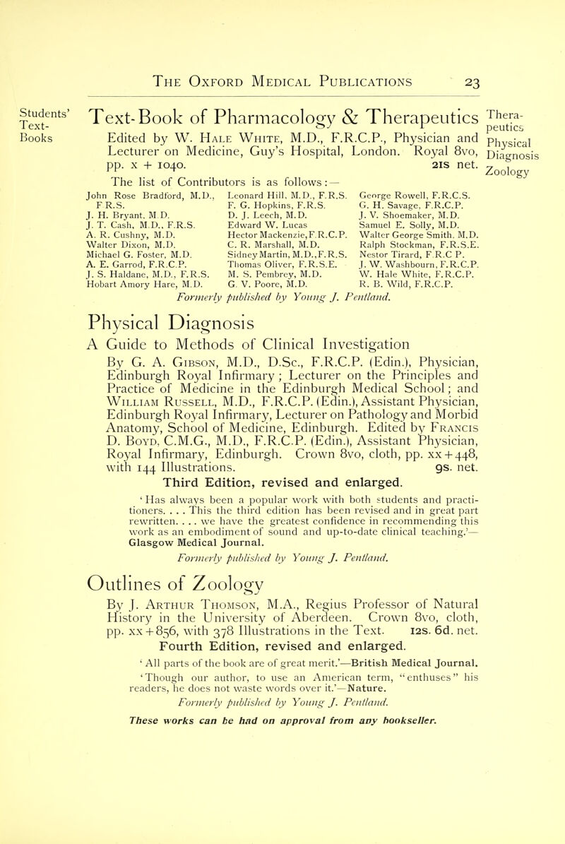 Zoology stmjents' Text-Book of Pharmacology & Therapeutics Books Edited by W. Hale White, M.D, F.R.C.P., Physician and physicd Lecturer on Medicine, Guy's Hospital, London. Royal 8vo, Diagnosis pp. X + 1040. 2IS net. The list of Contributors is as follows: — John Rose Bradford, M.D.. Leonard Hill, M.D., F.R.S. George Rowell, F.R.C.S. F R.S. F. G. Hopkins, F.R.S. G. H. Savage, F.R.C.P. J. H. Bryant. M D. D. J. Leech, M.D. J. V. Shoemaker, M.D. J. T. Cash, M.D., F.R.S. Edward W. Lucas Samuel E. Solly, M.D. A. R. Cushny, M.D. Hector Macken2ie,F.R.CP. Walter George Smith. M.D. Walter Dixon, M.D. C. R. Marshall, M.D. Ralph Stockman, F.R.S.E. Michael G. Foster, M.D. Sidney Martin, M.D.,F.R.S. Nestor Tirard, F.R.C P. A. E. Garrod, F.R.C.P. Thomas Oliver, F.R.S.E. I. W. Washbourn, F.R.C.P. J. S. Haldane, M.D., F.R.S. M. S. Pembrey, M.D. W. Hale White, F.R.C.P. Hobart Amory Hare, M.D. G. V. Poore, M.D. R. B. Wild, F.R.C.P. Fonnei'ly published by Yotiiig J. Pentland. Physical Diagnosis A Guide to Methods of Clinical Investigation By G. A. Gibson, M.D., D.Sc, F.R.C.P. (Edin.), Physician, Edinburgh Royal Infirmary ; Lecturer on the Principles and Practice of Medicine in the Edinburgh Medical School; and William Russell, M.D., F.R.C.P. (Edin.), Assistant Physician, Edinburgh Royal Infirmary, Lecturer on Pathology and Morbid Anatomy, School of Medicine, Edinburgh. Edited by Francis D. BoYD, C.M.G., M.D., F.R.C.P. (Edin.), Assistant Physician, Royal Infirmary, Edinburgh. Crown 8vo, cloth, pp. xx + 448, with 144 Illustrations. 9s. net. Third Edition, revised and enlarged. ' Has always been a popular work with both students and practi- tioners. . . . This the third edition has been revised and in great part rewritten. . .. we have the greatest confidence in recommending this work as an embodiment of sound and up-to-date clinical teaching.'— Glasgow Medical Journal. Formerly published by Young J. Pentland. Outlines ot Zooloo^v By J. Arthur Thomson, M.A., Regius Professor of Natural History in the University of Aberdeen. Crow-n 8vo, cloth, pp. XX+ 856, with 378 Illustrations in the Text. 12s. 6d. net. Fourth Edition, revised and enlarged. ' All parts of the book are of great merit.'—British Medical Journal. 'Though our author, to use an American term, enthuses his readers, he does not waste words over it.'—Nature. Formerly published by Young J. Pentland.