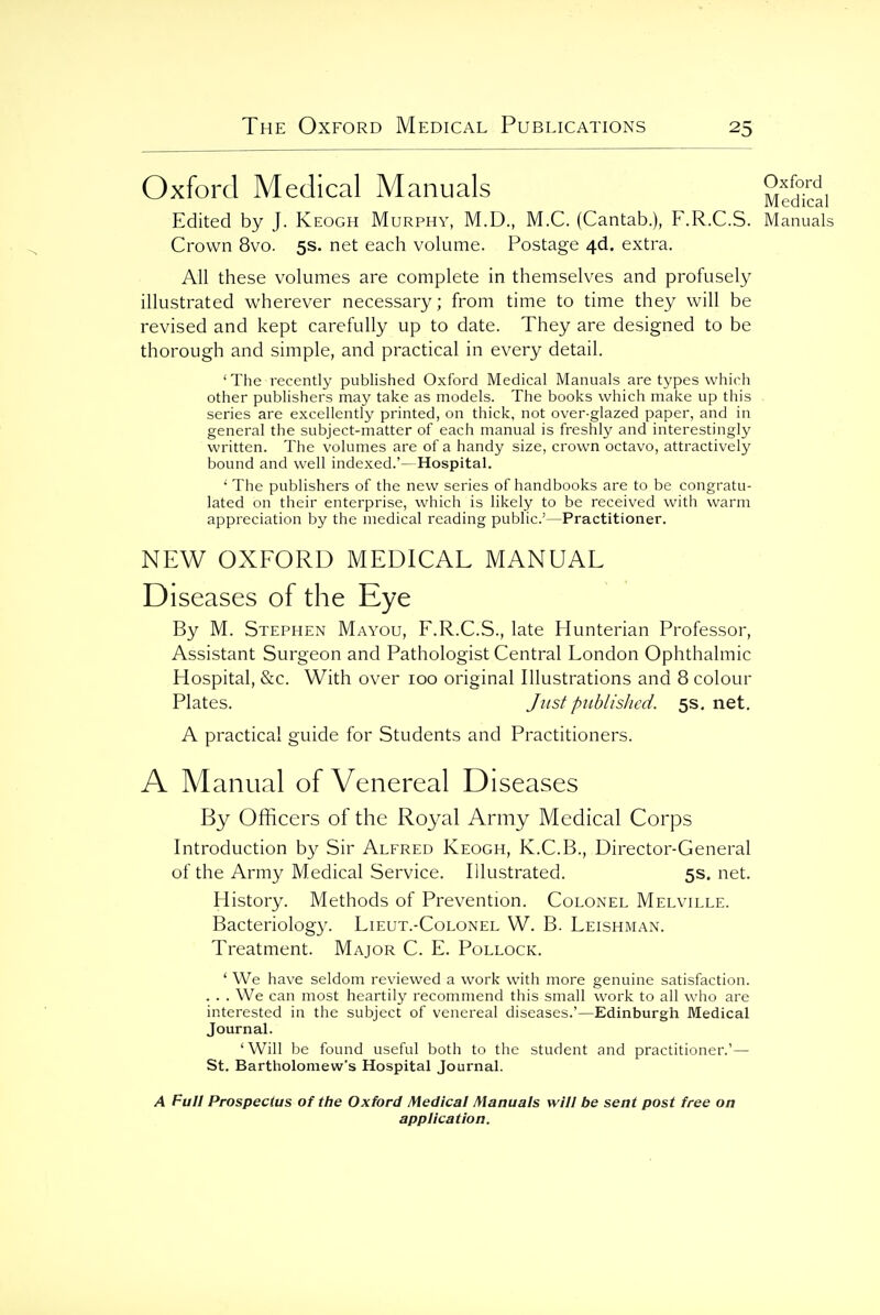 Oxford Medical Manuals Edited by J. Keogh Murphy, M.D., M.C. (Cantab.), F.R.C.S. Crown 8vo. 5s. net each volume. Postage 4d. extra. All these volumes are complete in themselves and profusely illustrated wherever necessary; from time to time they will be revised and kept carefully up to date. They are designed to be thorough and simple, and practical in every detail. ' The recently published Oxford Medical Manuals are types which other publishers may take as models. The books which make up this series are excellently printed, on thick, not over-glazed paper, and in general the subject-matter of each manual is freshly and interestingly written. The volumes are of a handy size, crown octavo, attractively bound and well indexed.'—Hospital. •' The publishers of the new series of handbooks are to be congratu- lated on their enterprise, which is likely to be received with warm appreciation by the medical reading public'—Practitioner. NEW OXFORD MEDICAL MANUAL Diseases of the Eye By M. Stephen Mayou, F.R.C.S., late Hunterian Professor, Assistant Surgeon and Pathologist Central London Ophthalmic Hospital, &c. With over 100 original Illustrations and 8 colour Plates. Just published. 5s. net. A practical guide for Students and Practitioners. A Manual of Venereal Diseases By Officers of the Royal Army Medical Corps Introduction by Sir Alfred Keogh, K.C.B., Director-General of the Army Medical Service. Illustrated. 5s. net. History. Methods of Prevention. Colonel Melville. Bacteriology. Lieut.-Colonel W. B. Leishman. Treatment. Major C. E. Pollock. ' We have seldom reviewed a work with more genuine satisfaction. . . . We can most heartily recommend this small work to all wiio are interested in the subject of venereal diseases.'—Edinburgh Medical Journal. 'Will be found useful both to the student and practitioner.'— St. Bartholomew's Hospital Journal. Oxford Medical Manuals A Full Prospectus of the Oxford Medical Manuals will be sent post free on