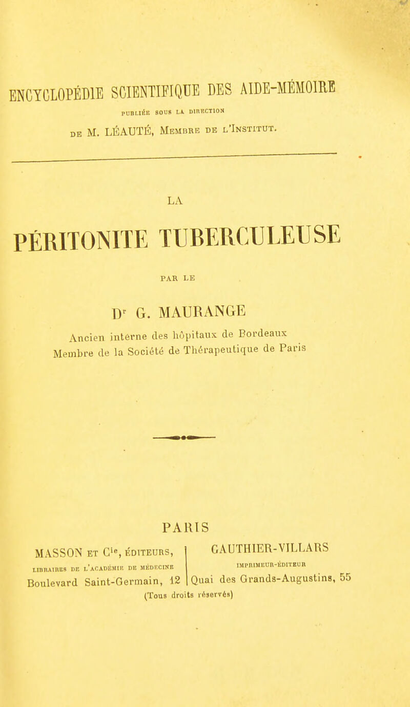 PUBLIÉE SOUS Lk DinKCTlON DE M. LÉAUTÉ, Membre de l'Institut. LA PÉRITONITE TUBERCULEUSE PAR LE G. MAURANGE Ancien intérne des hôpitaux de Bordeaux Membre de la Société de Thérapeutique de Paris MASSON ET C'e, ÉDITEURS, LinnAiBES DE l'académie de médecinb Boulevard Saint-Germain, 12 PARIS GAUTHIER-VILLARS IMPniMEUn-ÉDlTEUn Quai des Grands-Augustins, 55 (Tous droits réservés)