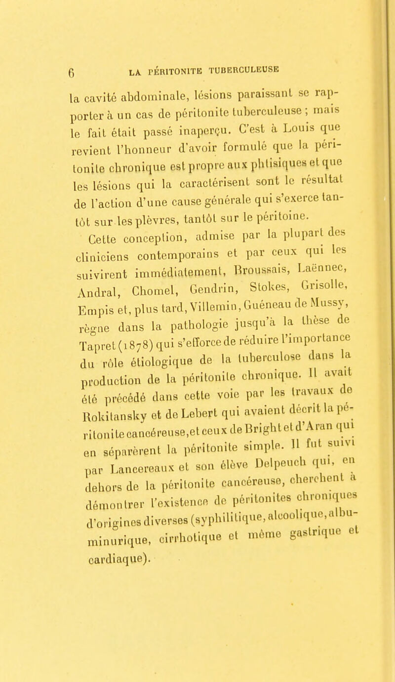 la cavité abdominale, lésions paraissant se rap- portera un cas de péritonite tuberculeuse ; mais le fait était passé inaperçu. C'est à Louis que revient l'honneur d'avoir formulé que la péri- tonite chronique est propre aux phtisiques et que les lésions qui la caractérisent sont le résultat de l'action d'une cause générale qui s'exerce tan- tôt sur.les plèvres, tantôt sur le péritoine. Cette conception, admise par la plupart des cliniciens contemporains et par ceux qui les suivirent immédiatement, Broussais, Laënnec, Andral, Chomel, Gendrin, Slokes, Grisolle, Empis et, plus lard, ViUemin, Guéneau de Mussy, règne dans la pathologie jusqu'à la thèse de Tapret (1878) qui s'elîorcede réduire l'importance du rôle étiologique de la tuberculose dans la production de la péritonite chronique. Il avait été précédé dans cette voie par les travaux de Rokitansky et de Lehert qui avaient décrit la pé- ritonite caneéreuse,etceux de Brightetd'Aran qui en séparèrent la péritonite simple. 11 fut suivi par Lancereaux et son élève Delpeuch qui, eu dehors de la péritonite cancéreuse, cherchent a démontrer l'existence de péritonites chroniques d'o>igiaesdiverses(syphilitique,alcoolique,albu- minurique, cirrhotique et même gastrique et cardiaque).