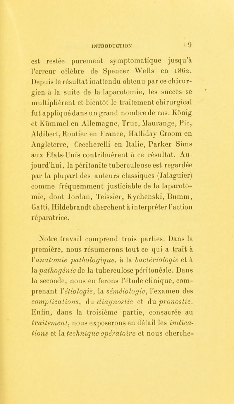 est restée purement symptomatique jusqu'à l'erreur célèbre de Speucer Wells en 1862. Depuis le résultat inattendu obtenu par ce chirur- gien il la suite de la laparotomie, les succès se multiplièrent et bientôt le traitement chirurgical fut appliqué dans un grand nombre de cas. Kônig et Kïimmel en Allemagne, Truc, Maurange, Pic, Aldibert, Routier en France, Ilalliday Croom en Angleterre, Ceccherelli en Italie, Parker Sims aux États-Unis contribuèrent à ce résultat. Au- jourd'hui, la péritonite tuberculeuse est regardée par la plupart des auteurs classiques (Jalaguier) comme fréquemment justiciable de la laparoto- mie, dont Jordan, Teissier, Kychenski, Bumm, Gatti, Hildebrandt cherchent à interpréter l'action réparatrice. Notre travail comprend trois parties. Dans la première, nous résumerons tout ce qui a trait à Vanalomie pathologique, a la bactériologie et à la pathogénie de la tuberculose péritonéale. Dans la seconde, nous en ferons l'étude clinique, com- prenant Vé/iologie, la séméiologie, l'examen des compUcaiions, du diagnostic et du pronostic. Enfin, dans la troisième partie, consacrée au traitement, nous exposerons en détail les indica- tions et \a technique opératoire et nous cherche-