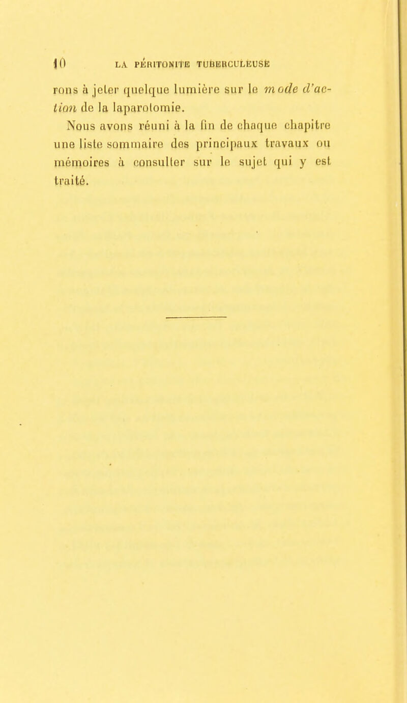 rons à jeter quelque lumière sur le mode d'ac- tion de la laparolomie. Nous avons i-éuni à la fin de chaque chapitre une lisle sommaire des principaux travaux ou mémoires à consulter sur le sujet qui y est traité.