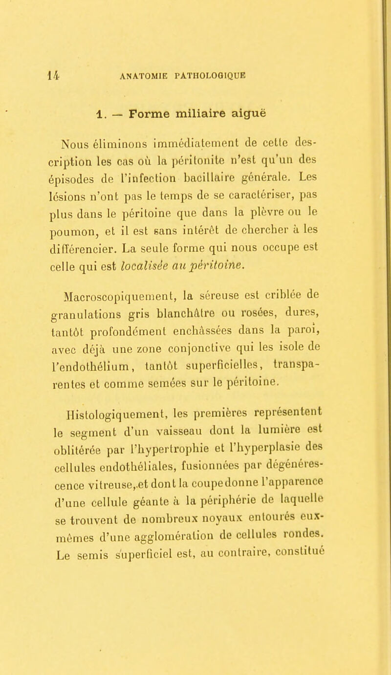 1. — Forme miliaire aiguë Nous éliminons immédiatement de celle des- cription les cas où la péritonite n'est qu'un des épisodes de l'infection bacillaire générale. Les lésions n'ont pas le temps de se caractériser, pas plus dans le péritoine que dans la plèvre ou le poumon, et il est sans intérêt de chercher à les différencier. La seule forme qui nous occupe est celle qui est localisée au péritoine. Macroscopiquement, la séreuse est criblée de granulations gris blanchâtre ou rosées, dures, tantôt profondément enchâssées dans la paroi, avec déjà une zone conjonctive qui les isole de l'endothélium, tantôt superficielles, transpa- rentes et comme semées sur le péritoine, Ilistologiquement, les premières représentent le segment d'un vaisseau dont la lumière est oblitérée par l'hypertrophie et l'hyperplasie des cellules endothéliales, fusionnées par dégénéres- cence vitreuse,.et dont la coupedonne l'apparence d'une cellule géante à la périphérie de laquelle se trouvent de nombreux noyau.x entourés eux- mêmes d'une agglomération de cellules rondes. Le semis superficiel est, au contraire, constitué